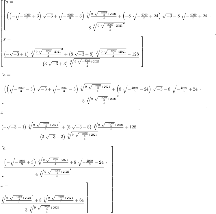 
\label{eq6}\begin{array}{@{}l}
\displaystyle
\left[{
\begin{array}{@{}l}
\displaystyle
\left[{
\begin{array}{@{}l}
\displaystyle
a = 
\
\
\displaystyle
{\frac{{{\left({{\left(-{\sqrt{-{\frac{4069}{3}}}}+ 3 \right)}\ {\sqrt{- 3}}}+{\sqrt{-{\frac{4069}{3}}}}- 3 \right)}\ {\root{3}\of{\frac{{9 \ {\sqrt{-{\frac{4069}{3}}}}}+{2021}}{4}}}}+{{\left(-{8 \ {\sqrt{-{\frac{4069}{3}}}}}+{24}\right)}\ {\sqrt{- 3}}}-{8 \ {\sqrt{-{\frac{4069}{3}}}}}+{24}}{8 \ {{\root{3}\of{\frac{{9 \ {\sqrt{-{\frac{4069}{3}}}}}+{2021}}{4}}}^{2}}}}
