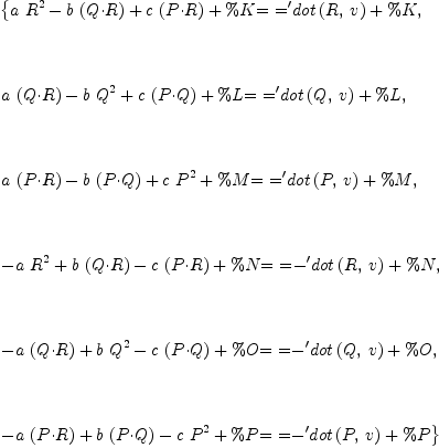 
\label{eq15}\begin{array}{@{}l}
\displaystyle
\left\{{{{a \ {R^2}}-{b \ {\left(Q{\cdot}R \right)}}+{c \ {\left(P{\cdot}R \right)}}+ \%K}\mbox{\rm = =}{{{{\tt'}dot}\left({R , \: v}\right)}+ \%K}}, \right.
\
\
\displaystyle
\left.\: \right.
\
\
\displaystyle
\left.{{{a \ {\left(Q{\cdot}R \right)}}-{b \ {Q^2}}+{c \ {\left(P{\cdot}Q \right)}}+ \%L}\mbox{\rm = =}{{{{\tt'}dot}\left({Q , \: v}\right)}+ \%L}}, \right.
\
\
\displaystyle
\left.\: \right.
\
\
\displaystyle
\left.{{{a \ {\left(P{\cdot}R \right)}}-{b \ {\left(P{\cdot}Q \right)}}+{c \ {P^2}}+ \%M}\mbox{\rm = =}{{{{\tt'}dot}\left({P , \: v}\right)}+ \%M}}, \right.
\
\
\displaystyle
\left.\: \right.
\
\
\displaystyle
\left.{{-{a \ {R^2}}+{b \ {\left(Q{\cdot}R \right)}}-{c \ {\left(P{\cdot}R \right)}}+ \%N}\mbox{\rm = =}{-{{{\tt'}dot}\left({R , \: v}\right)}+ \%N}}, \right.
\
\
\displaystyle
\left.\: \right.
\
\
\displaystyle
\left.{{-{a \ {\left(Q{\cdot}R \right)}}+{b \ {Q^2}}-{c \ {\left(P{\cdot}Q \right)}}+ \%O}\mbox{\rm = =}{-{{{\tt'}dot}\left({Q , \: v}\right)}+ \%O}}, \right.
\
\
\displaystyle
\left.\: \right.
\
\
\displaystyle
\left.{{-{a \ {\left(P{\cdot}R \right)}}+{b \ {\left(P{\cdot}Q \right)}}-{c \ {P^2}}+ \%P}\mbox{\rm = =}{-{{{\tt'}dot}\left({P , \: v}\right)}+ \%P}}\right\} 
