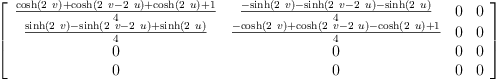 
\label{eq25}\left[ 
\begin{array}{cccc}
{\frac{{\cosh \left({2 \  v}\right)}+{\cosh \left({{2 \  v}-{2 \  u}}\right)}+{\cosh \left({2 \  u}\right)}+ 1}{4}}&{\frac{-{\sinh \left({2 \  v}\right)}-{\sinh \left({{2 \  v}-{2 \  u}}\right)}-{\sinh \left({2 \  u}\right)}}{4}}& 0 & 0 
\
{\frac{{\sinh \left({2 \  v}\right)}-{\sinh \left({{2 \  v}-{2 \  u}}\right)}+{\sinh \left({2 \  u}\right)}}{4}}&{\frac{-{\cosh \left({2 \  v}\right)}+{\cosh \left({{2 \  v}-{2 \  u}}\right)}-{\cosh \left({2 \  u}\right)}+ 1}{4}}& 0 & 0 
\
0 & 0 & 0 & 0 
\
0 & 0 & 0 & 0 
