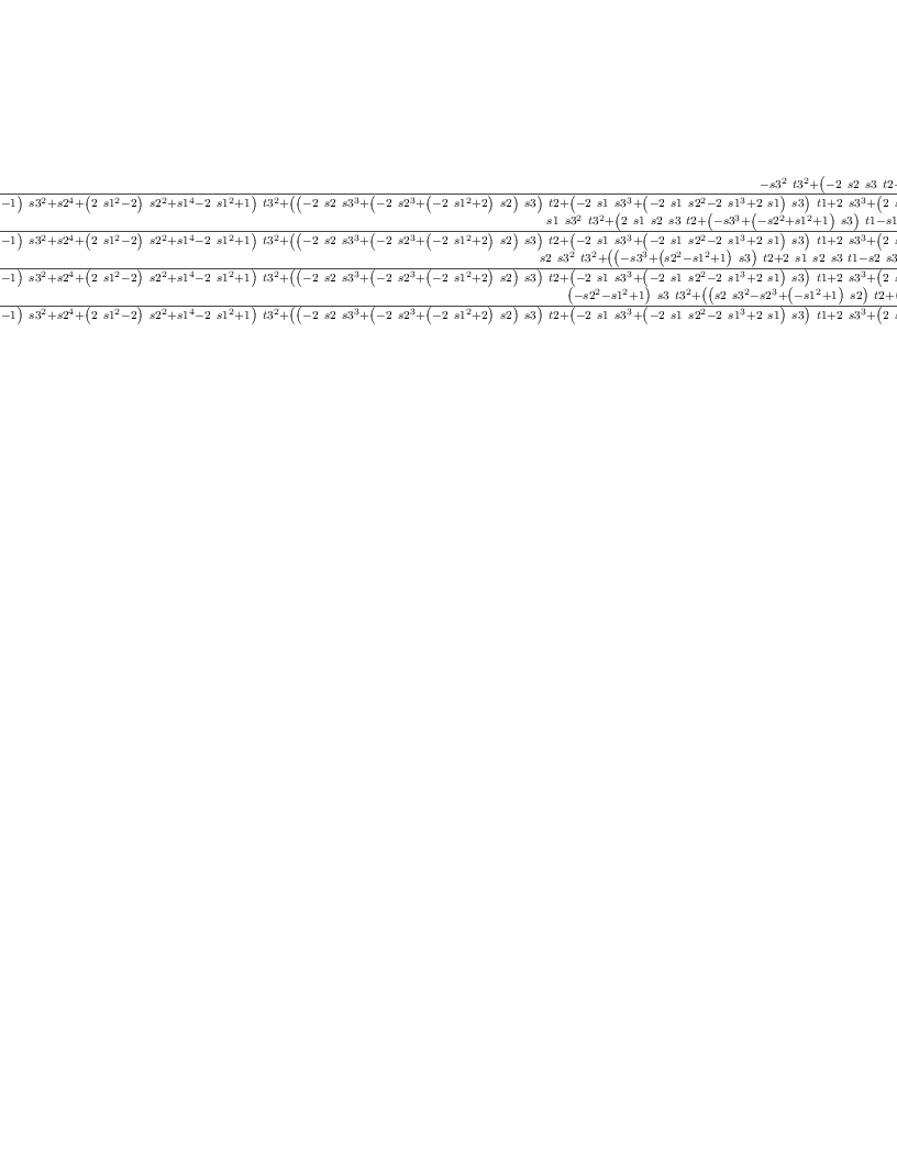 
\label{eq73}\left[ 
\begin{array}{cccc}
{\frac{-{{{s 3}^{2}}\ {{t 3}^{2}}}+{{\left(-{2 \  s 2 \  s 3 \  t 2}-{2 \  s 1 \  s 3 \  t 1}+{2 \ {{s 3}^{3}}}+{{\left({2 \ {{s 2}^{2}}}+{2 \ {{s 1}^{2}}}\right)}\  s 3}\right)}\  t 3}-{{{s 2}^{2}}\ {{t 2}^{2}}}+{{\left(-{2 \  s 1 \  s 2 \  t 1}+{2 \  s 2 \ {{s 3}^{2}}}+{2 \ {{s 2}^{3}}}+{2 \ {{s 1}^{2}}\  s 2}\right)}\  t 2}-{{{s 1}^{2}}\ {{t 1}^{2}}}+{{\left({2 \  s 1 \ {{s 3}^{2}}}+{2 \  s 1 \ {{s 2}^{2}}}+{2 \ {{s 1}^{3}}}\right)}\  t 1}-{{s 3}^{4}}+{{\left(-{2 \ {{s 2}^{2}}}-{2 \ {{s 1}^{2}}}\right)}\ {{s 3}^{2}}}-{{s 2}^{4}}-{2 \ {{s 1}^{2}}\ {{s 2}^{2}}}-{{s 1}^{4}}}{{{\left({{\left({{s 2}^{2}}+{{s 1}^{2}}- 1 \right)}\ {{s 3}^{2}}}+{{s 2}^{4}}+{{\left({2 \ {{s 1}^{2}}}- 2 \right)}\ {{s 2}^{2}}}+{{s 1}^{4}}-{2 \ {{s 1}^{2}}}+ 1 \right)}\ {{t 3}^{2}}}+{{\left({{\left(-{2 \  s 2 \ {{s 3}^{3}}}+{{\left(-{2 \ {{s 2}^{3}}}+{{\left(-{2 \ {{s 1}^{2}}}+ 2 \right)}\  s 2}\right)}\  s 3}\right)}\  t 2}+{{\left(-{2 \  s 1 \ {{s 3}^{3}}}+{{\left(-{2 \  s 1 \ {{s 2}^{2}}}-{2 \ {{s 1}^{3}}}+{2 \  s 1}\right)}\  s 3}\right)}\  t 1}+{2 \ {{s 3}^{3}}}+{{\left({2 \ {{s 2}^{2}}}+{2 \ {{s 1}^{2}}}- 2 \right)}\  s 3}\right)}\  t 3}+{{\left({{s 3}^{4}}+{{\left({{s 2}^{2}}+{2 \ {{s 1}^{2}}}- 2 \right)}\ {{s 3}^{2}}}+{{\left({{s 1}^{2}}- 1 \right)}\ {{s 2}^{2}}}+{{s 1}^{4}}-{2 \ {{s 1}^{2}}}+ 1 \right)}\ {{t 2}^{2}}}+{{\left({{\left(-{2 \  s 1 \  s 2 \ {{s 3}^{2}}}-{2 \  s 1 \ {{s 2}^{3}}}+{{\left(-{2 \ {{s 1}^{3}}}+{2 \  s 1}\right)}\  s 2}\right)}\  t 1}+{2 \  s 2 \ {{s 3}^{2}}}+{2 \ {{s 2}^{3}}}+{{\left({2 \ {{s 1}^{2}}}- 2 \right)}\  s 2}\right)}\  t 2}+{{\left({{s 3}^{4}}+{{\left({2 \ {{s 2}^{2}}}+{{s 1}^{2}}- 2 \right)}\ {{s 3}^{2}}}+{{s 2}^{4}}+{{\left({{s 1}^{2}}- 2 \right)}\ {{s 2}^{2}}}-{{s 1}^{2}}+ 1 \right)}\ {{t 1}^{2}}}+{{\left({2 \  s 1 \ {{s 3}^{2}}}+{2 \  s 1 \ {{s 2}^{2}}}+{2 \ {{s 1}^{3}}}-{2 \  s 1}\right)}\  t 1}-{{s 3}^{4}}+{{\left(-{2 \ {{s 2}^{2}}}-{2 \ {{s 1}^{2}}}+ 1 \right)}\ {{s 3}^{2}}}-{{s 2}^{4}}+{{\left(-{2 \ {{s 1}^{2}}}+ 1 \right)}\ {{s 2}^{2}}}-{{s 1}^{4}}+{{s 1}^{2}}}}&{\frac{-{s 1 \ {{s 3}^{2}}\ {{t 3}^{2}}}+{{\left(-{2 \  s 1 \  s 2 \  s 3 \  t 2}+{{\left({{s 3}^{3}}+{{\left({{s 2}^{2}}-{{s 1}^{2}}- 1 \right)}\  s 3}\right)}\  t 1}+{s 1 \ {{s 3}^{3}}}+{{\left({s 1 \ {{s 2}^{2}}}+{{s 1}^{3}}+ s 1 \right)}\  s 3}\right)}\  t 3}-{s 1 \ {{s 2}^{2}}\ {{t 2}^{2}}}+{{\left({{\left({s 2 \ {{s 3}^{2}}}+{{s 2}^{3}}+{{\left(-{{s 1}^{2}}- 1 \right)}\  s 2}\right)}\  t 1}+{s 1 \  s 2 \ {{s 3}^{2}}}+{s 1 \ {{s 2}^{3}}}+{{\left({{s 1}^{3}}+ s 1 \right)}\  s 2}\right)}\  t 2}+{{\left({s 1 \ {{s 3}^{2}}}+{s 1 \ {{s 2}^{2}}}- s 1 \right)}\ {{t 1}^{2}}}+{{\left(-{{s 3}^{4}}+{{\left(-{2 \ {{s 2}^{2}}}-{{s 1}^{2}}+ 1 \right)}\ {{s 3}^{2}}}-{{s 2}^{4}}+{{\left(-{{s 1}^{2}}+ 1 \right)}\ {{s 2}^{2}}}+{2 \ {{s 1}^{2}}}\right)}\  t 1}-{s 1 \ {{s 3}^{2}}}-{s 1 \ {{s 2}^{2}}}-{{s 1}^{3}}}{{{\left({{\left({{s 2}^{2}}+{{s 1}^{2}}- 1 \right)}\ {{s 3}^{2}}}+{{s 2}^{4}}+{{\left({2 \ {{s 1}^{2}}}- 2 \right)}\ {{s 2}^{2}}}+{{s 1}^{4}}-{2 \ {{s 1}^{2}}}+ 1 \right)}\ {{t 3}^{2}}}+{{\left({{\left(-{2 \  s 2 \ {{s 3}^{3}}}+{{\left(-{2 \ {{s 2}^{3}}}+{{\left(-{2 \ {{s 1}^{2}}}+ 2 \right)}\  s 2}\right)}\  s 3}\right)}\  t 2}+{{\left(-{2 \  s 1 \ {{s 3}^{3}}}+{{\left(-{2 \  s 1 \ {{s 2}^{2}}}-{2 \ {{s 1}^{3}}}+{2 \  s 1}\right)}\  s 3}\right)}\  t 1}+{2 \ {{s 3}^{3}}}+{{\left({2 \ {{s 2}^{2}}}+{2 \ {{s 1}^{2}}}- 2 \right)}\  s 3}\right)}\  t 3}+{{\left({{s 3}^{4}}+{{\left({{s 2}^{2}}+{2 \ {{s 1}^{2}}}- 2 \right)}\ {{s 3}^{2}}}+{{\left({{s 1}^{2}}- 1 \right)}\ {{s 2}^{2}}}+{{s 1}^{4}}-{2 \ {{s 1}^{2}}}+ 1 \right)}\ {{t 2}^{2}}}+{{\left({{\left(-{2 \  s 1 \  s 2 \ {{s 3}^{2}}}-{2 \  s 1 \ {{s 2}^{3}}}+{{\left(-{2 \ {{s 1}^{3}}}+{2 \  s 1}\right)}\  s 2}\right)}\  t 1}+{2 \  s 2 \ {{s 3}^{2}}}+{2 \ {{s 2}^{3}}}+{{\left({2 \ {{s 1}^{2}}}- 2 \right)}\  s 2}\right)}\  t 2}+{{\left({{s 3}^{4}}+{{\left({2 \ {{s 2}^{2}}}+{{s 1}^{2}}- 2 \right)}\ {{s 3}^{2}}}+{{s 2}^{4}}+{{\left({{s 1}^{2}}- 2 \right)}\ {{s 2}^{2}}}-{{s 1}^{2}}+ 1 \right)}\ {{t 1}^{2}}}+{{\left({2 \  s 1 \ {{s 3}^{2}}}+{2 \  s 1 \ {{s 2}^{2}}}+{2 \ {{s 1}^{3}}}-{2 \  s 1}\right)}\  t 1}-{{s 3}^{4}}+{{\left(-{2 \ {{s 2}^{2}}}-{2 \ {{s 1}^{2}}}+ 1 \right)}\ {{s 3}^{2}}}-{{s 2}^{4}}+{{\left(-{2 \ {{s 1}^{2}}}+ 1 \right)}\ {{s 2}^{2}}}-{{s 1}^{4}}+{{s 1}^{2}}}}&{\frac{-{s 2 \ {{s 3}^{2}}\ {{t 3}^{2}}}+{{\left({{\left({{s 3}^{3}}+{{\left(-{{s 2}^{2}}+{{s 1}^{2}}- 1 \right)}\  s 3}\right)}\  t 2}-{2 \  s 1 \  s 2 \  s 3 \  t 1}+{s 2 \ {{s 3}^{3}}}+{{\left({{s 2}^{3}}+{{\left({{s 1}^{2}}+ 1 \right)}\  s 2}\right)}\  s 3}\right)}\  t 3}+{{\left({s 2 \ {{s 3}^{2}}}+{{\left({{s 1}^{2}}- 1 \right)}\  s 2}\right)}\ {{t 2}^{2}}}+{{\left({{\left({s 1 \ {{s 3}^{2}}}-{s 1 \ {{s 2}^{2}}}+{{s 1}^{3}}- s 1 \right)}\  t 1}-{{s 3}^{4}}+{{\left(-{{s 2}^{2}}-{2 \ {{s 1}^{2}}}+ 1 \right)}\ {{s 3}^{2}}}+{{\left(-{{s 1}^{2}}+ 2 \right)}\ {{s 2}^{2}}}-{{s 1}^{4}}+{{s 1}^{2}}\right)}\  t 2}-{{{s 1}^{2}}\  s 2 \ {{t 1}^{2}}}+{{\left({s 1 \  s 2 \ {{s 3}^{2}}}+{s 1 \ {{s 2}^{3}}}+{{\left({{s 1}^{3}}+ s 1 \right)}\  s 2}\right)}\  t 1}-{s 2 \ {{s 3}^{2}}}-{{s 2}^{3}}-{{{s 1}^{2}}\  s 2}}{{{\left({{\left({{s 2}^{2}}+{{s 1}^{2}}- 1 \right)}\ {{s 3}^{2}}}+{{s 2}^{4}}+{{\left({2 \ {{s 1}^{2}}}- 2 \right)}\ {{s 2}^{2}}}+{{s 1}^{4}}-{2 \ {{s 1}^{2}}}+ 1 \right)}\ {{t 3}^{2}}}+{{\left({{\left(-{2 \  s 2 \ {{s 3}^{3}}}+{{\left(-{2 \ {{s 2}^{3}}}+{{\left(-{2 \ {{s 1}^{2}}}+ 2 \right)}\  s 2}\right)}\  s 3}\right)}\  t 2}+{{\left(-{2 \  s 1 \ {{s 3}^{3}}}+{{\left(-{2 \  s 1 \ {{s 2}^{2}}}-{2 \ {{s 1}^{3}}}+{2 \  s 1}\right)}\  s 3}\right)}\  t 1}+{2 \ {{s 3}^{3}}}+{{\left({2 \ {{s 2}^{2}}}+{2 \ {{s 1}^{2}}}- 2 \right)}\  s 3}\right)}\  t 3}+{{\left({{s 3}^{4}}+{{\left({{s 2}^{2}}+{2 \ {{s 1}^{2}}}- 2 \right)}\ {{s 3}^{2}}}+{{\left({{s 1}^{2}}- 1 \right)}\ {{s 2}^{2}}}+{{s 1}^{4}}-{2 \ {{s 1}^{2}}}+ 1 \right)}\ {{t 2}^{2}}}+{{\left({{\left(-{2 \  s 1 \  s 2 \ {{s 3}^{2}}}-{2 \  s 1 \ {{s 2}^{3}}}+{{\left(-{2 \ {{s 1}^{3}}}+{2 \  s 1}\right)}\  s 2}\right)}\  t 1}+{2 \  s 2 \ {{s 3}^{2}}}+{2 \ {{s 2}^{3}}}+{{\left({2 \ {{s 1}^{2}}}- 2 \right)}\  s 2}\right)}\  t 2}+{{\left({{s 3}^{4}}+{{\left({2 \ {{s 2}^{2}}}+{{s 1}^{2}}- 2 \right)}\ {{s 3}^{2}}}+{{s 2}^{4}}+{{\left({{s 1}^{2}}- 2 \right)}\ {{s 2}^{2}}}-{{s 1}^{2}}+ 1 \right)}\ {{t 1}^{2}}}+{{\left({2 \  s 1 \ {{s 3}^{2}}}+{2 \  s 1 \ {{s 2}^{2}}}+{2 \ {{s 1}^{3}}}-{2 \  s 1}\right)}\  t 1}-{{s 3}^{4}}+{{\left(-{2 \ {{s 2}^{2}}}-{2 \ {{s 1}^{2}}}+ 1 \right)}\ {{s 3}^{2}}}-{{s 2}^{4}}+{{\left(-{2 \ {{s 1}^{2}}}+ 1 \right)}\ {{s 2}^{2}}}-{{s 1}^{4}}+{{s 1}^{2}}}}&{\frac{{{\left({{s 2}^{2}}+{{s 1}^{2}}- 1 \right)}\  s 3 \ {{t 3}^{2}}}+{{\left({{\left(-{s 2 \ {{s 3}^{2}}}+{{s 2}^{3}}+{{\left({{s 1}^{2}}- 1 \right)}\  s 2}\right)}\  t 2}+{{\left(-{s 1 \ {{s 3}^{2}}}+{s 1 \ {{s 2}^{2}}}+{{s 1}^{3}}- s 1 \right)}\  t 1}+{{\left(-{{s 2}^{2}}-{{s 1}^{2}}+ 2 \right)}\ {{s 3}^{2}}}-{{s 2}^{4}}+{{\left(-{2 \ {{s 1}^{2}}}+ 1 \right)}\ {{s 2}^{2}}}-{{s 1}^{4}}+{{s 1}^{2}}\right)}\  t 3}-{{{s 2}^{2}}\  s 3 \ {{t 2}^{2}}}+{{\left(-{2 \  s 1 \  s 2 \  s 3 \  t 1}+{s 2 \ {{s 3}^{3}}}+{{\left({{s 2}^{3}}+{{\left({{s 1}^{2}}+ 1 \right)}\  s 2}\right)}\  s 3}\right)}\  t 2}-{{{s 1}^{2}}\  s 3 \ {{t 1}^{2}}}+{{\left({s 1 \ {{s 3}^{3}}}+{{\left({s 1 \ {{s 2}^{2}}}+{{s 1}^{3}}+ s 1 \right)}\  s 3}\right)}\  t 1}-{{s 3}^{3}}+{{\left(-{{s 2}^{2}}-{{s 1}^{2}}\right)}\  s 3}}{{{\left({{\left({{s 2}^{2}}+{{s 1}^{2}}- 1 \right)}\ {{s 3}^{2}}}+{{s 2}^{4}}+{{\left({2 \ {{s 1}^{2}}}- 2 \right)}\ {{s 2}^{2}}}+{{s 1}^{4}}-{2 \ {{s 1}^{2}}}+ 1 \right)}\ {{t 3}^{2}}}+{{\left({{\left(-{2 \  s 2 \ {{s 3}^{3}}}+{{\left(-{2 \ {{s 2}^{3}}}+{{\left(-{2 \ {{s 1}^{2}}}+ 2 \right)}\  s 2}\right)}\  s 3}\right)}\  t 2}+{{\left(-{2 \  s 1 \ {{s 3}^{3}}}+{{\left(-{2 \  s 1 \ {{s 2}^{2}}}-{2 \ {{s 1}^{3}}}+{2 \  s 1}\right)}\  s 3}\right)}\  t 1}+{2 \ {{s 3}^{3}}}+{{\left({2 \ {{s 2}^{2}}}+{2 \ {{s 1}^{2}}}- 2 \right)}\  s 3}\right)}\  t 3}+{{\left({{s 3}^{4}}+{{\left({{s 2}^{2}}+{2 \ {{s 1}^{2}}}- 2 \right)}\ {{s 3}^{2}}}+{{\left({{s 1}^{2}}- 1 \right)}\ {{s 2}^{2}}}+{{s 1}^{4}}-{2 \ {{s 1}^{2}}}+ 1 \right)}\ {{t 2}^{2}}}+{{\left({{\left(-{2 \  s 1 \  s 2 \ {{s 3}^{2}}}-{2 \  s 1 \ {{s 2}^{3}}}+{{\left(-{2 \ {{s 1}^{3}}}+{2 \  s 1}\right)}\  s 2}\right)}\  t 1}+{2 \  s 2 \ {{s 3}^{2}}}+{2 \ {{s 2}^{3}}}+{{\left({2 \ {{s 1}^{2}}}- 2 \right)}\  s 2}\right)}\  t 2}+{{\left({{s 3}^{4}}+{{\left({2 \ {{s 2}^{2}}}+{{s 1}^{2}}- 2 \right)}\ {{s 3}^{2}}}+{{s 2}^{4}}+{{\left({{s 1}^{2}}- 2 \right)}\ {{s 2}^{2}}}-{{s 1}^{2}}+ 1 \right)}\ {{t 1}^{2}}}+{{\left({2 \  s 1 \ {{s 3}^{2}}}+{2 \  s 1 \ {{s 2}^{2}}}+{2 \ {{s 1}^{3}}}-{2 \  s 1}\right)}\  t 1}-{{s 3}^{4}}+{{\left(-{2 \ {{s 2}^{2}}}-{2 \ {{s 1}^{2}}}+ 1 \right)}\ {{s 3}^{2}}}-{{s 2}^{4}}+{{\left(-{2 \ {{s 1}^{2}}}+ 1 \right)}\ {{s 2}^{2}}}-{{s 1}^{4}}+{{s 1}^{2}}}}
\
{\frac{{s 1 \ {{s 3}^{2}}\ {{t 3}^{2}}}+{{\left({2 \  s 1 \  s 2 \  s 3 \  t 2}+{{\left(-{{s 3}^{3}}+{{\left(-{{s 2}^{2}}+{{s 1}^{2}}+ 1 \right)}\  s 3}\right)}\  t 1}-{s 1 \ {{s 3}^{3}}}+{{\left(-{s 1 \ {{s 2}^{2}}}-{{s 1}^{3}}- s 1 \right)}\  s 3}\right)}\  t 3}+{s 1 \ {{s 2}^{2}}\ {{t 2}^{2}}}+{{\left({{\left(-{s 2 \ {{s 3}^{2}}}-{{s 2}^{3}}+{{\left({{s 1}^{2}}+ 1 \right)}\  s 2}\right)}\  t 1}-{s 1 \  s 2 \ {{s 3}^{2}}}-{s 1 \ {{s 2}^{3}}}+{{\left(-{{s 1}^{3}}- s 1 \right)}\  s 2}\right)}\  t 2}+{{\left(-{s 1 \ {{s 3}^{2}}}-{s 1 \ {{s 2}^{2}}}+ s 1 \right)}\ {{t 1}^{2}}}+{{\left({{s 3}^{4}}+{{\left({2 \ {{s 2}^{2}}}+{{s 1}^{2}}- 1 \right)}\ {{s 3}^{2}}}+{{s 2}^{4}}+{{\left({{s 1}^{2}}- 1 \right)}\ {{s 2}^{2}}}-{2 \ {{s 1}^{2}}}\right)}\  t 1}+{s 1 \ {{s 3}^{2}}}+{s 1 \ {{s 2}^{2}}}+{{s 1}^{3}}}{{{\left({{\left({{s 2}^{2}}+{{s 1}^{2}}- 1 \right)}\ {{s 3}^{2}}}+{{s 2}^{4}}+{{\left({2 \ {{s 1}^{2}}}- 2 \right)}\ {{s 2}^{2}}}+{{s 1}^{4}}-{2 \ {{s 1}^{2}}}+ 1 \right)}\ {{t 3}^{2}}}+{{\left({{\left(-{2 \  s 2 \ {{s 3}^{3}}}+{{\left(-{2 \ {{s 2}^{3}}}+{{\left(-{2 \ {{s 1}^{2}}}+ 2 \right)}\  s 2}\right)}\  s 3}\right)}\  t 2}+{{\left(-{2 \  s 1 \ {{s 3}^{3}}}+{{\left(-{2 \  s 1 \ {{s 2}^{2}}}-{2 \ {{s 1}^{3}}}+{2 \  s 1}\right)}\  s 3}\right)}\  t 1}+{2 \ {{s 3}^{3}}}+{{\left({2 \ {{s 2}^{2}}}+{2 \ {{s 1}^{2}}}- 2 \right)}\  s 3}\right)}\  t 3}+{{\left({{s 3}^{4}}+{{\left({{s 2}^{2}}+{2 \ {{s 1}^{2}}}- 2 \right)}\ {{s 3}^{2}}}+{{\left({{s 1}^{2}}- 1 \right)}\ {{s 2}^{2}}}+{{s 1}^{4}}-{2 \ {{s 1}^{2}}}+ 1 \right)}\ {{t 2}^{2}}}+{{\left({{\left(-{2 \  s 1 \  s 2 \ {{s 3}^{2}}}-{2 \  s 1 \ {{s 2}^{3}}}+{{\left(-{2 \ {{s 1}^{3}}}+{2 \  s 1}\right)}\  s 2}\right)}\  t 1}+{2 \  s 2 \ {{s 3}^{2}}}+{2 \ {{s 2}^{3}}}+{{\left({2 \ {{s 1}^{2}}}- 2 \right)}\  s 2}\right)}\  t 2}+{{\left({{s 3}^{4}}+{{\left({2 \ {{s 2}^{2}}}+{{s 1}^{2}}- 2 \right)}\ {{s 3}^{2}}}+{{s 2}^{4}}+{{\left({{s 1}^{2}}- 2 \right)}\ {{s 2}^{2}}}-{{s 1}^{2}}+ 1 \right)}\ {{t 1}^{2}}}+{{\left({2 \  s 1 \ {{s 3}^{2}}}+{2 \  s 1 \ {{s 2}^{2}}}+{2 \ {{s 1}^{3}}}-{2 \  s 1}\right)}\  t 1}-{{s 3}^{4}}+{{\left(-{2 \ {{s 2}^{2}}}-{2 \ {{s 1}^{2}}}+ 1 \right)}\ {{s 3}^{2}}}-{{s 2}^{4}}+{{\left(-{2 \ {{s 1}^{2}}}+ 1 \right)}\ {{s 2}^{2}}}-{{s 1}^{4}}+{{s 1}^{2}}}}&{\frac{{{{s 1}^{2}}\ {{s 3}^{2}}\ {{t 3}^{2}}}+{{\left({2 \ {{s 1}^{2}}\  s 2 \  s 3 \  t 2}+{{\left(-{2 \  s 1 \ {{s 3}^{3}}}+{{\left(-{2 \  s 1 \ {{s 2}^{2}}}+{2 \  s 1}\right)}\  s 3}\right)}\  t 1}-{2 \ {{s 1}^{2}}\  s 3}\right)}\  t 3}+{{{s 1}^{2}}\ {{s 2}^{2}}\ {{t 2}^{2}}}+{{\left({{\left(-{2 \  s 1 \  s 2 \ {{s 3}^{2}}}-{2 \  s 1 \ {{s 2}^{3}}}+{2 \  s 1 \  s 2}\right)}\  t 1}-{2 \ {{s 1}^{2}}\  s 2}\right)}\  t 2}+{{\left({{s 3}^{4}}+{{\left({2 \ {{s 2}^{2}}}- 2 \right)}\ {{s 3}^{2}}}+{{s 2}^{4}}-{2 \ {{s 2}^{2}}}+ 1 \right)}\ {{t 1}^{2}}}+{{\left({2 \  s 1 \ {{s 3}^{2}}}+{2 \  s 1 \ {{s 2}^{2}}}-{2 \  s 1}\right)}\  t 1}+{{s 1}^{2}}}{{{\left({{\left({{s 2}^{2}}+{{s 1}^{2}}- 1 \right)}\ {{s 3}^{2}}}+{{s 2}^{4}}+{{\left({2 \ {{s 1}^{2}}}- 2 \right)}\ {{s 2}^{2}}}+{{s 1}^{4}}-{2 \ {{s 1}^{2}}}+ 1 \right)}\ {{t 3}^{2}}}+{{\left({{\left(-{2 \  s 2 \ {{s 3}^{3}}}+{{\left(-{2 \ {{s 2}^{3}}}+{{\left(-{2 \ {{s 1}^{2}}}+ 2 \right)}\  s 2}\right)}\  s 3}\right)}\  t 2}+{{\left(-{2 \  s 1 \ {{s 3}^{3}}}+{{\left(-{2 \  s 1 \ {{s 2}^{2}}}-{2 \ {{s 1}^{3}}}+{2 \  s 1}\right)}\  s 3}\right)}\  t 1}+{2 \ {{s 3}^{3}}}+{{\left({2 \ {{s 2}^{2}}}+{2 \ {{s 1}^{2}}}- 2 \right)}\  s 3}\right)}\  t 3}+{{\left({{s 3}^{4}}+{{\left({{s 2}^{2}}+{2 \ {{s 1}^{2}}}- 2 \right)}\ {{s 3}^{2}}}+{{\left({{s 1}^{2}}- 1 \right)}\ {{s 2}^{2}}}+{{s 1}^{4}}-{2 \ {{s 1}^{2}}}+ 1 \right)}\ {{t 2}^{2}}}+{{\left({{\left(-{2 \  s 1 \  s 2 \ {{s 3}^{2}}}-{2 \  s 1 \ {{s 2}^{3}}}+{{\left(-{2 \ {{s 1}^{3}}}+{2 \  s 1}\right)}\  s 2}\right)}\  t 1}+{2 \  s 2 \ {{s 3}^{2}}}+{2 \ {{s 2}^{3}}}+{{\left({2 \ {{s 1}^{2}}}- 2 \right)}\  s 2}\right)}\  t 2}+{{\left({{s 3}^{4}}+{{\left({2 \ {{s 2}^{2}}}+{{s 1}^{2}}- 2 \right)}\ {{s 3}^{2}}}+{{s 2}^{4}}+{{\left({{s 1}^{2}}- 2 \right)}\ {{s 2}^{2}}}-{{s 1}^{2}}+ 1 \right)}\ {{t 1}^{2}}}+{{\left({2 \  s 1 \ {{s 3}^{2}}}+{2 \  s 1 \ {{s 2}^{2}}}+{2 \ {{s 1}^{3}}}-{2 \  s 1}\right)}\  t 1}-{{s 3}^{4}}+{{\left(-{2 \ {{s 2}^{2}}}-{2 \ {{s 1}^{2}}}+ 1 \right)}\ {{s 3}^{2}}}-{{s 2}^{4}}+{{\left(-{2 \ {{s 1}^{2}}}+ 1 \right)}\ {{s 2}^{2}}}-{{s 1}^{4}}+{{s 1}^{2}}}}&{\frac{{s 1 \  s 2 \ {{s 3}^{2}}\ {{t 3}^{2}}}+{{\left({{\left(-{s 1 \ {{s 3}^{3}}}+{{\left({s 1 \ {{s 2}^{2}}}-{{s 1}^{3}}+ s 1 \right)}\  s 3}\right)}\  t 2}+{{\left(-{s 2 \ {{s 3}^{3}}}+{{\left(-{{s 2}^{3}}+{{\left({{s 1}^{2}}+ 1 \right)}\  s 2}\right)}\  s 3}\right)}\  t 1}-{2 \  s 1 \  s 2 \  s 3}\right)}\  t 3}+{{\left(-{s 1 \  s 2 \ {{s 3}^{2}}}+{{\left(-{{s 1}^{3}}+ s 1 \right)}\  s 2}\right)}\ {{t 2}^{2}}}+{{\left({{\left({{s 3}^{4}}+{{\left({{s 2}^{2}}+{{s 1}^{2}}- 2 \right)}\ {{s 3}^{2}}}+{{\left({2 \ {{s 1}^{2}}}- 1 \right)}\ {{s 2}^{2}}}-{{s 1}^{2}}+ 1 \right)}\  t 1}+{s 1 \ {{s 3}^{2}}}-{s 1 \ {{s 2}^{2}}}+{{s 1}^{3}}- s 1 \right)}\  t 2}+{{\left(-{s 1 \  s 2 \ {{s 3}^{2}}}-{s 1 \ {{s 2}^{3}}}+{s 1 \  s 2}\right)}\ {{t 1}^{2}}}+{{\left({s 2 \ {{s 3}^{2}}}+{{s 2}^{3}}+{{\left(-{{s 1}^{2}}- 1 \right)}\  s 2}\right)}\  t 1}+{s 1 \  s 2}}{{{\left({{\left({{s 2}^{2}}+{{s 1}^{2}}- 1 \right)}\ {{s 3}^{2}}}+{{s 2}^{4}}+{{\left({2 \ {{s 1}^{2}}}- 2 \right)}\ {{s 2}^{2}}}+{{s 1}^{4}}-{2 \ {{s 1}^{2}}}+ 1 \right)}\ {{t 3}^{2}}}+{{\left({{\left(-{2 \  s 2 \ {{s 3}^{3}}}+{{\left(-{2 \ {{s 2}^{3}}}+{{\left(-{2 \ {{s 1}^{2}}}+ 2 \right)}\  s 2}\right)}\  s 3}\right)}\  t 2}+{{\left(-{2 \  s 1 \ {{s 3}^{3}}}+{{\left(-{2 \  s 1 \ {{s 2}^{2}}}-{2 \ {{s 1}^{3}}}+{2 \  s 1}\right)}\  s 3}\right)}\  t 1}+{2 \ {{s 3}^{3}}}+{{\left({2 \ {{s 2}^{2}}}+{2 \ {{s 1}^{2}}}- 2 \right)}\  s 3}\right)}\  t 3}+{{\left({{s 3}^{4}}+{{\left({{s 2}^{2}}+{2 \ {{s 1}^{2}}}- 2 \right)}\ {{s 3}^{2}}}+{{\left({{s 1}^{2}}- 1 \right)}\ {{s 2}^{2}}}+{{s 1}^{4}}-{2 \ {{s 1}^{2}}}+ 1 \right)}\ {{t 2}^{2}}}+{{\left({{\left(-{2 \  s 1 \  s 2 \ {{s 3}^{2}}}-{2 \  s 1 \ {{s 2}^{3}}}+{{\left(-{2 \ {{s 1}^{3}}}+{2 \  s 1}\right)}\  s 2}\right)}\  t 1}+{2 \  s 2 \ {{s 3}^{2}}}+{2 \ {{s 2}^{3}}}+{{\left({2 \ {{s 1}^{2}}}- 2 \right)}\  s 2}\right)}\  t 2}+{{\left({{s 3}^{4}}+{{\left({2 \ {{s 2}^{2}}}+{{s 1}^{2}}- 2 \right)}\ {{s 3}^{2}}}+{{s 2}^{4}}+{{\left({{s 1}^{2}}- 2 \right)}\ {{s 2}^{2}}}-{{s 1}^{2}}+ 1 \right)}\ {{t 1}^{2}}}+{{\left({2 \  s 1 \ {{s 3}^{2}}}+{2 \  s 1 \ {{s 2}^{2}}}+{2 \ {{s 1}^{3}}}-{2 \  s 1}\right)}\  t 1}-{{s 3}^{4}}+{{\left(-{2 \ {{s 2}^{2}}}-{2 \ {{s 1}^{2}}}+ 1 \right)}\ {{s 3}^{2}}}-{{s 2}^{4}}+{{\left(-{2 \ {{s 1}^{2}}}+ 1 \right)}\ {{s 2}^{2}}}-{{s 1}^{4}}+{{s 1}^{2}}}}&{\frac{{{\left(-{s 1 \ {{s 2}^{2}}}-{{s 1}^{3}}+ s 1 \right)}\  s 3 \ {{t 3}^{2}}}+{{\left({{\left({s 1 \  s 2 \ {{s 3}^{2}}}-{s 1 \ {{s 2}^{3}}}+{{\left(-{{s 1}^{3}}+ s 1 \right)}\  s 2}\right)}\  t 2}+{{\left({{\left({{s 2}^{2}}+{2 \ {{s 1}^{2}}}- 1 \right)}\ {{s 3}^{2}}}+{{s 2}^{4}}+{{\left({{s 1}^{2}}- 2 \right)}\ {{s 2}^{2}}}-{{s 1}^{2}}+ 1 \right)}\  t 1}-{s 1 \ {{s 3}^{2}}}+{s 1 \ {{s 2}^{2}}}+{{s 1}^{3}}- s 1 \right)}\  t 3}+{s 1 \ {{s 2}^{2}}\  s 3 \ {{t 2}^{2}}}+{{\left({{\left(-{s 2 \ {{s 3}^{3}}}+{{\left(-{{s 2}^{3}}+{{\left({{s 1}^{2}}+ 1 \right)}\  s 2}\right)}\  s 3}\right)}\  t 1}-{2 \  s 1 \  s 2 \  s 3}\right)}\  t 2}+{{\left(-{s 1 \ {{s 3}^{3}}}+{{\left(-{s 1 \ {{s 2}^{2}}}+ s 1 \right)}\  s 3}\right)}\ {{t 1}^{2}}}+{{\left({{s 3}^{3}}+{{\left({{s 2}^{2}}-{{s 1}^{2}}- 1 \right)}\  s 3}\right)}\  t 1}+{s 1 \  s 3}}{{{\left({{\left({{s 2}^{2}}+{{s 1}^{2}}- 1 \right)}\ {{s 3}^{2}}}+{{s 2}^{4}}+{{\left({2 \ {{s 1}^{2}}}- 2 \right)}\ {{s 2}^{2}}}+{{s 1}^{4}}-{2 \ {{s 1}^{2}}}+ 1 \right)}\ {{t 3}^{2}}}+{{\left({{\left(-{2 \  s 2 \ {{s 3}^{3}}}+{{\left(-{2 \ {{s 2}^{3}}}+{{\left(-{2 \ {{s 1}^{2}}}+ 2 \right)}\  s 2}\right)}\  s 3}\right)}\  t 2}+{{\left(-{2 \  s 1 \ {{s 3}^{3}}}+{{\left(-{2 \  s 1 \ {{s 2}^{2}}}-{2 \ {{s 1}^{3}}}+{2 \  s 1}\right)}\  s 3}\right)}\  t 1}+{2 \ {{s 3}^{3}}}+{{\left({2 \ {{s 2}^{2}}}+{2 \ {{s 1}^{2}}}- 2 \right)}\  s 3}\right)}\  t 3}+{{\left({{s 3}^{4}}+{{\left({{s 2}^{2}}+{2 \ {{s 1}^{2}}}- 2 \right)}\ {{s 3}^{2}}}+{{\left({{s 1}^{2}}- 1 \right)}\ {{s 2}^{2}}}+{{s 1}^{4}}-{2 \ {{s 1}^{2}}}+ 1 \right)}\ {{t 2}^{2}}}+{{\left({{\left(-{2 \  s 1 \  s 2 \ {{s 3}^{2}}}-{2 \  s 1 \ {{s 2}^{3}}}+{{\left(-{2 \ {{s 1}^{3}}}+{2 \  s 1}\right)}\  s 2}\right)}\  t 1}+{2 \  s 2 \ {{s 3}^{2}}}+{2 \ {{s 2}^{3}}}+{{\left({2 \ {{s 1}^{2}}}- 2 \right)}\  s 2}\right)}\  t 2}+{{\left({{s 3}^{4}}+{{\left({2 \ {{s 2}^{2}}}+{{s 1}^{2}}- 2 \right)}\ {{s 3}^{2}}}+{{s 2}^{4}}+{{\left({{s 1}^{2}}- 2 \right)}\ {{s 2}^{2}}}-{{s 1}^{2}}+ 1 \right)}\ {{t 1}^{2}}}+{{\left({2 \  s 1 \ {{s 3}^{2}}}+{2 \  s 1 \ {{s 2}^{2}}}+{2 \ {{s 1}^{3}}}-{2 \  s 1}\right)}\  t 1}-{{s 3}^{4}}+{{\left(-{2 \ {{s 2}^{2}}}-{2 \ {{s 1}^{2}}}+ 1 \right)}\ {{s 3}^{2}}}-{{s 2}^{4}}+{{\left(-{2 \ {{s 1}^{2}}}+ 1 \right)}\ {{s 2}^{2}}}-{{s 1}^{4}}+{{s 1}^{2}}}}
\
{\frac{{s 2 \ {{s 3}^{2}}\ {{t 3}^{2}}}+{{\left({{\left(-{{s 3}^{3}}+{{\left({{s 2}^{2}}-{{s 1}^{2}}+ 1 \right)}\  s 3}\right)}\  t 2}+{2 \  s 1 \  s 2 \  s 3 \  t 1}-{s 2 \ {{s 3}^{3}}}+{{\left(-{{s 2}^{3}}+{{\left(-{{s 1}^{2}}- 1 \right)}\  s 2}\right)}\  s 3}\right)}\  t 3}+{{\left(-{s 2 \ {{s 3}^{2}}}+{{\left(-{{s 1}^{2}}+ 1 \right)}\  s 2}\right)}\ {{t 2}^{2}}}+{{\left({{\left(-{s 1 \ {{s 3}^{2}}}+{s 1 \ {{s 2}^{2}}}-{{s 1}^{3}}+ s 1 \right)}\  t 1}+{{s 3}^{4}}+{{\left({{s 2}^{2}}+{2 \ {{s 1}^{2}}}- 1 \right)}\ {{s 3}^{2}}}+{{\left({{s 1}^{2}}- 2 \right)}\ {{s 2}^{2}}}+{{s 1}^{4}}-{{s 1}^{2}}\right)}\  t 2}+{{{s 1}^{2}}\  s 2 \ {{t 1}^{2}}}+{{\left(-{s 1 \  s 2 \ {{s 3}^{2}}}-{s 1 \ {{s 2}^{3}}}+{{\left(-{{s 1}^{3}}- s 1 \right)}\  s 2}\right)}\  t 1}+{s 2 \ {{s 3}^{2}}}+{{s 2}^{3}}+{{{s 1}^{2}}\  s 2}}{{{\left({{\left({{s 2}^{2}}+{{s 1}^{2}}- 1 \right)}\ {{s 3}^{2}}}+{{s 2}^{4}}+{{\left({2 \ {{s 1}^{2}}}- 2 \right)}\ {{s 2}^{2}}}+{{s 1}^{4}}-{2 \ {{s 1}^{2}}}+ 1 \right)}\ {{t 3}^{2}}}+{{\left({{\left(-{2 \  s 2 \ {{s 3}^{3}}}+{{\left(-{2 \ {{s 2}^{3}}}+{{\left(-{2 \ {{s 1}^{2}}}+ 2 \right)}\  s 2}\right)}\  s 3}\right)}\  t 2}+{{\left(-{2 \  s 1 \ {{s 3}^{3}}}+{{\left(-{2 \  s 1 \ {{s 2}^{2}}}-{2 \ {{s 1}^{3}}}+{2 \  s 1}\right)}\  s 3}\right)}\  t 1}+{2 \ {{s 3}^{3}}}+{{\left({2 \ {{s 2}^{2}}}+{2 \ {{s 1}^{2}}}- 2 \right)}\  s 3}\right)}\  t 3}+{{\left({{s 3}^{4}}+{{\left({{s 2}^{2}}+{2 \ {{s 1}^{2}}}- 2 \right)}\ {{s 3}^{2}}}+{{\left({{s 1}^{2}}- 1 \right)}\ {{s 2}^{2}}}+{{s 1}^{4}}-{2 \ {{s 1}^{2}}}+ 1 \right)}\ {{t 2}^{2}}}+{{\left({{\left(-{2 \  s 1 \  s 2 \ {{s 3}^{2}}}-{2 \  s 1 \ {{s 2}^{3}}}+{{\left(-{2 \ {{s 1}^{3}}}+{2 \  s 1}\right)}\  s 2}\right)}\  t 1}+{2 \  s 2 \ {{s 3}^{2}}}+{2 \ {{s 2}^{3}}}+{{\left({2 \ {{s 1}^{2}}}- 2 \right)}\  s 2}\right)}\  t 2}+{{\left({{s 3}^{4}}+{{\left({2 \ {{s 2}^{2}}}+{{s 1}^{2}}- 2 \right)}\ {{s 3}^{2}}}+{{s 2}^{4}}+{{\left({{s 1}^{2}}- 2 \right)}\ {{s 2}^{2}}}-{{s 1}^{2}}+ 1 \right)}\ {{t 1}^{2}}}+{{\left({2 \  s 1 \ {{s 3}^{2}}}+{2 \  s 1 \ {{s 2}^{2}}}+{2 \ {{s 1}^{3}}}-{2 \  s 1}\right)}\  t 1}-{{s 3}^{4}}+{{\left(-{2 \ {{s 2}^{2}}}-{2 \ {{s 1}^{2}}}+ 1 \right)}\ {{s 3}^{2}}}-{{s 2}^{4}}+{{\left(-{2 \ {{s 1}^{2}}}+ 1 \right)}\ {{s 2}^{2}}}-{{s 1}^{4}}+{{s 1}^{2}}}}&{\frac{{s 1 \  s 2 \ {{s 3}^{2}}\ {{t 3}^{2}}}+{{\left({{\left(-{s 1 \ {{s 3}^{3}}}+{{\left({s 1 \ {{s 2}^{2}}}-{{s 1}^{3}}+ s 1 \right)}\  s 3}\right)}\  t 2}+{{\left(-{s 2 \ {{s 3}^{3}}}+{{\left(-{{s 2}^{3}}+{{\left({{s 1}^{2}}+ 1 \right)}\  s 2}\right)}\  s 3}\right)}\  t 1}-{2 \  s 1 \  s 2 \  s 3}\right)}\  t 3}+{{\left(-{s 1 \  s 2 \ {{s 3}^{2}}}+{{\left(-{{s 1}^{3}}+ s 1 \right)}\  s 2}\right)}\ {{t 2}^{2}}}+{{\left({{\left({{s 3}^{4}}+{{\left({{s 2}^{2}}+{{s 1}^{2}}- 2 \right)}\ {{s 3}^{2}}}+{{\left({2 \ {{s 1}^{2}}}- 1 \right)}\ {{s 2}^{2}}}-{{s 1}^{2}}+ 1 \right)}\  t 1}+{s 1 \ {{s 3}^{2}}}-{s 1 \ {{s 2}^{2}}}+{{s 1}^{3}}- s 1 \right)}\  t 2}+{{\left(-{s 1 \  s 2 \ {{s 3}^{2}}}-{s 1 \ {{s 2}^{3}}}+{s 1 \  s 2}\right)}\ {{t 1}^{2}}}+{{\left({s 2 \ {{s 3}^{2}}}+{{s 2}^{3}}+{{\left(-{{s 1}^{2}}- 1 \right)}\  s 2}\right)}\  t 1}+{s 1 \  s 2}}{{{\left({{\left({{s 2}^{2}}+{{s 1}^{2}}- 1 \right)}\ {{s 3}^{2}}}+{{s 2}^{4}}+{{\left({2 \ {{s 1}^{2}}}- 2 \right)}\ {{s 2}^{2}}}+{{s 1}^{4}}-{2 \ {{s 1}^{2}}}+ 1 \right)}\ {{t 3}^{2}}}+{{\left({{\left(-{2 \  s 2 \ {{s 3}^{3}}}+{{\left(-{2 \ {{s 2}^{3}}}+{{\left(-{2 \ {{s 1}^{2}}}+ 2 \right)}\  s 2}\right)}\  s 3}\right)}\  t 2}+{{\left(-{2 \  s 1 \ {{s 3}^{3}}}+{{\left(-{2 \  s 1 \ {{s 2}^{2}}}-{2 \ {{s 1}^{3}}}+{2 \  s 1}\right)}\  s 3}\right)}\  t 1}+{2 \ {{s 3}^{3}}}+{{\left({2 \ {{s 2}^{2}}}+{2 \ {{s 1}^{2}}}- 2 \right)}\  s 3}\right)}\  t 3}+{{\left({{s 3}^{4}}+{{\left({{s 2}^{2}}+{2 \ {{s 1}^{2}}}- 2 \right)}\ {{s 3}^{2}}}+{{\left({{s 1}^{2}}- 1 \right)}\ {{s 2}^{2}}}+{{s 1}^{4}}-{2 \ {{s 1}^{2}}}+ 1 \right)}\ {{t 2}^{2}}}+{{\left({{\left(-{2 \  s 1 \  s 2 \ {{s 3}^{2}}}-{2 \  s 1 \ {{s 2}^{3}}}+{{\left(-{2 \ {{s 1}^{3}}}+{2 \  s 1}\right)}\  s 2}\right)}\  t 1}+{2 \  s 2 \ {{s 3}^{2}}}+{2 \ {{s 2}^{3}}}+{{\left({2 \ {{s 1}^{2}}}- 2 \right)}\  s 2}\right)}\  t 2}+{{\left({{s 3}^{4}}+{{\left({2 \ {{s 2}^{2}}}+{{s 1}^{2}}- 2 \right)}\ {{s 3}^{2}}}+{{s 2}^{4}}+{{\left({{s 1}^{2}}- 2 \right)}\ {{s 2}^{2}}}-{{s 1}^{2}}+ 1 \right)}\ {{t 1}^{2}}}+{{\left({2 \  s 1 \ {{s 3}^{2}}}+{2 \  s 1 \ {{s 2}^{2}}}+{2 \ {{s 1}^{3}}}-{2 \  s 1}\right)}\  t 1}-{{s 3}^{4}}+{{\left(-{2 \ {{s 2}^{2}}}-{2 \ {{s 1}^{2}}}+ 1 \right)}\ {{s 3}^{2}}}-{{s 2}^{4}}+{{\left(-{2 \ {{s 1}^{2}}}+ 1 \right)}\ {{s 2}^{2}}}-{{s 1}^{4}}+{{s 1}^{2}}}}&{\frac{{{{s 2}^{2}}\ {{s 3}^{2}}\ {{t 3}^{2}}}+{{\left({{\left(-{2 \  s 2 \ {{s 3}^{3}}}+{{\left(-{2 \ {{s 1}^{2}}}+ 2 \right)}\  s 2 \  s 3}\right)}\  t 2}+{2 \  s 1 \ {{s 2}^{2}}\  s 3 \  t 1}-{2 \ {{s 2}^{2}}\  s 3}\right)}\  t 3}+{{\left({{s 3}^{4}}+{{\left({2 \ {{s 1}^{2}}}- 2 \right)}\ {{s 3}^{2}}}+{{s 1}^{4}}-{2 \ {{s 1}^{2}}}+ 1 \right)}\ {{t 2}^{2}}}+{{\left({{\left(-{2 \  s 1 \  s 2 \ {{s 3}^{2}}}+{{\left(-{2 \ {{s 1}^{3}}}+{2 \  s 1}\right)}\  s 2}\right)}\  t 1}+{2 \  s 2 \ {{s 3}^{2}}}+{{\left({2 \ {{s 1}^{2}}}- 2 \right)}\  s 2}\right)}\  t 2}+{{{s 1}^{2}}\ {{s 2}^{2}}\ {{t 1}^{2}}}-{2 \  s 1 \ {{s 2}^{2}}\  t 1}+{{s 2}^{2}}}{{{\left({{\left({{s 2}^{2}}+{{s 1}^{2}}- 1 \right)}\ {{s 3}^{2}}}+{{s 2}^{4}}+{{\left({2 \ {{s 1}^{2}}}- 2 \right)}\ {{s 2}^{2}}}+{{s 1}^{4}}-{2 \ {{s 1}^{2}}}+ 1 \right)}\ {{t 3}^{2}}}+{{\left({{\left(-{2 \  s 2 \ {{s 3}^{3}}}+{{\left(-{2 \ {{s 2}^{3}}}+{{\left(-{2 \ {{s 1}^{2}}}+ 2 \right)}\  s 2}\right)}\  s 3}\right)}\  t 2}+{{\left(-{2 \  s 1 \ {{s 3}^{3}}}+{{\left(-{2 \  s 1 \ {{s 2}^{2}}}-{2 \ {{s 1}^{3}}}+{2 \  s 1}\right)}\  s 3}\right)}\  t 1}+{2 \ {{s 3}^{3}}}+{{\left({2 \ {{s 2}^{2}}}+{2 \ {{s 1}^{2}}}- 2 \right)}\  s 3}\right)}\  t 3}+{{\left({{s 3}^{4}}+{{\left({{s 2}^{2}}+{2 \ {{s 1}^{2}}}- 2 \right)}\ {{s 3}^{2}}}+{{\left({{s 1}^{2}}- 1 \right)}\ {{s 2}^{2}}}+{{s 1}^{4}}-{2 \ {{s 1}^{2}}}+ 1 \right)}\ {{t 2}^{2}}}+{{\left({{\left(-{2 \  s 1 \  s 2 \ {{s 3}^{2}}}-{2 \  s 1 \ {{s 2}^{3}}}+{{\left(-{2 \ {{s 1}^{3}}}+{2 \  s 1}\right)}\  s 2}\right)}\  t 1}+{2 \  s 2 \ {{s 3}^{2}}}+{2 \ {{s 2}^{3}}}+{{\left({2 \ {{s 1}^{2}}}- 2 \right)}\  s 2}\right)}\  t 2}+{{\left({{s 3}^{4}}+{{\left({2 \ {{s 2}^{2}}}+{{s 1}^{2}}- 2 \right)}\ {{s 3}^{2}}}+{{s 2}^{4}}+{{\left({{s 1}^{2}}- 2 \right)}\ {{s 2}^{2}}}-{{s 1}^{2}}+ 1 \right)}\ {{t 1}^{2}}}+{{\left({2 \  s 1 \ {{s 3}^{2}}}+{2 \  s 1 \ {{s 2}^{2}}}+{2 \ {{s 1}^{3}}}-{2 \  s 1}\right)}\  t 1}-{{s 3}^{4}}+{{\left(-{2 \ {{s 2}^{2}}}-{2 \ {{s 1}^{2}}}+ 1 \right)}\ {{s 3}^{2}}}-{{s 2}^{4}}+{{\left(-{2 \ {{s 1}^{2}}}+ 1 \right)}\ {{s 2}^{2}}}-{{s 1}^{4}}+{{s 1}^{2}}}}&{\frac{{{\left(-{{s 2}^{3}}+{{\left(-{{s 1}^{2}}+ 1 \right)}\  s 2}\right)}\  s 3 \ {{t 3}^{2}}}+{{\left({{\left({{\left({2 \ {{s 2}^{2}}}+{{s 1}^{2}}- 1 \right)}\ {{s 3}^{2}}}+{{\left({{s 1}^{2}}- 1 \right)}\ {{s 2}^{2}}}+{{s 1}^{4}}-{2 \ {{s 1}^{2}}}+ 1 \right)}\  t 2}+{{\left({s 1 \  s 2 \ {{s 3}^{2}}}-{s 1 \ {{s 2}^{3}}}+{{\left(-{{s 1}^{3}}+ s 1 \right)}\  s 2}\right)}\  t 1}-{s 2 \ {{s 3}^{2}}}+{{s 2}^{3}}+{{\left({{s 1}^{2}}- 1 \right)}\  s 2}\right)}\  t 3}+{{\left(-{s 2 \ {{s 3}^{3}}}+{{\left(-{{s 1}^{2}}+ 1 \right)}\  s 2 \  s 3}\right)}\ {{t 2}^{2}}}+{{\left({{\left(-{s 1 \ {{s 3}^{3}}}+{{\left({s 1 \ {{s 2}^{2}}}-{{s 1}^{3}}+ s 1 \right)}\  s 3}\right)}\  t 1}+{{s 3}^{3}}+{{\left(-{{s 2}^{2}}+{{s 1}^{2}}- 1 \right)}\  s 3}\right)}\  t 2}+{{{s 1}^{2}}\  s 2 \  s 3 \ {{t 1}^{2}}}-{2 \  s 1 \  s 2 \  s 3 \  t 1}+{s 2 \  s 3}}{{{\left({{\left({{s 2}^{2}}+{{s 1}^{2}}- 1 \right)}\ {{s 3}^{2}}}+{{s 2}^{4}}+{{\left({2 \ {{s 1}^{2}}}- 2 \right)}\ {{s 2}^{2}}}+{{s 1}^{4}}-{2 \ {{s 1}^{2}}}+ 1 \right)}\ {{t 3}^{2}}}+{{\left({{\left(-{2 \  s 2 \ {{s 3}^{3}}}+{{\left(-{2 \ {{s 2}^{3}}}+{{\left(-{2 \ {{s 1}^{2}}}+ 2 \right)}\  s 2}\right)}\  s 3}\right)}\  t 2}+{{\left(-{2 \  s 1 \ {{s 3}^{3}}}+{{\left(-{2 \  s 1 \ {{s 2}^{2}}}-{2 \ {{s 1}^{3}}}+{2 \  s 1}\right)}\  s 3}\right)}\  t 1}+{2 \ {{s 3}^{3}}}+{{\left({2 \ {{s 2}^{2}}}+{2 \ {{s 1}^{2}}}- 2 \right)}\  s 3}\right)}\  t 3}+{{\left({{s 3}^{4}}+{{\left({{s 2}^{2}}+{2 \ {{s 1}^{2}}}- 2 \right)}\ {{s 3}^{2}}}+{{\left({{s 1}^{2}}- 1 \right)}\ {{s 2}^{2}}}+{{s 1}^{4}}-{2 \ {{s 1}^{2}}}+ 1 \right)}\ {{t 2}^{2}}}+{{\left({{\left(-{2 \  s 1 \  s 2 \ {{s 3}^{2}}}-{2 \  s 1 \ {{s 2}^{3}}}+{{\left(-{2 \ {{s 1}^{3}}}+{2 \  s 1}\right)}\  s 2}\right)}\  t 1}+{2 \  s 2 \ {{s 3}^{2}}}+{2 \ {{s 2}^{3}}}+{{\left({2 \ {{s 1}^{2}}}- 2 \right)}\  s 2}\right)}\  t 2}+{{\left({{s 3}^{4}}+{{\left({2 \ {{s 2}^{2}}}+{{s 1}^{2}}- 2 \right)}\ {{s 3}^{2}}}+{{s 2}^{4}}+{{\left({{s 1}^{2}}- 2 \right)}\ {{s 2}^{2}}}-{{s 1}^{2}}+ 1 \right)}\ {{t 1}^{2}}}+{{\left({2 \  s 1 \ {{s 3}^{2}}}+{2 \  s 1 \ {{s 2}^{2}}}+{2 \ {{s 1}^{3}}}-{2 \  s 1}\right)}\  t 1}-{{s 3}^{4}}+{{\left(-{2 \ {{s 2}^{2}}}-{2 \ {{s 1}^{2}}}+ 1 \right)}\ {{s 3}^{2}}}-{{s 2}^{4}}+{{\left(-{2 \ {{s 1}^{2}}}+ 1 \right)}\ {{s 2}^{2}}}-{{s 1}^{4}}+{{s 1}^{2}}}}
\
{\frac{{{\left(-{{s 2}^{2}}-{{s 1}^{2}}+ 1 \right)}\  s 3 \ {{t 3}^{2}}}+{{\left({{\left({s 2 \ {{s 3}^{2}}}-{{s 2}^{3}}+{{\left(-{{s 1}^{2}}+ 1 \right)}\  s 2}\right)}\  t 2}+{{\left({s 1 \ {{s 3}^{2}}}-{s 1 \ {{s 2}^{2}}}-{{s 1}^{3}}+ s 1 \right)}\  t 1}+{{\left({{s 2}^{2}}+{{s 1}^{2}}- 2 \right)}\ {{s 3}^{2}}}+{{s 2}^{4}}+{{\left({2 \ {{s 1}^{2}}}- 1 \right)}\ {{s 2}^{2}}}+{{s 1}^{4}}-{{s 1}^{2}}\right)}\  t 3}+{{{s 2}^{2}}\  s 3 \ {{t 2}^{2}}}+{{\left({2 \  s 1 \  s 2 \  s 3 \  t 1}-{s 2 \ {{s 3}^{3}}}+{{\left(-{{s 2}^{3}}+{{\left(-{{s 1}^{2}}- 1 \right)}\  s 2}\right)}\  s 3}\right)}\  t 2}+{{{s 1}^{2}}\  s 3 \ {{t 1}^{2}}}+{{\left(-{s 1 \ {{s 3}^{3}}}+{{\left(-{s 1 \ {{s 2}^{2}}}-{{s 1}^{3}}- s 1 \right)}\  s 3}\right)}\  t 1}+{{s 3}^{3}}+{{\left({{s 2}^{2}}+{{s 1}^{2}}\right)}\  s 3}}{{{\left({{\left({{s 2}^{2}}+{{s 1}^{2}}- 1 \right)}\ {{s 3}^{2}}}+{{s 2}^{4}}+{{\left({2 \ {{s 1}^{2}}}- 2 \right)}\ {{s 2}^{2}}}+{{s 1}^{4}}-{2 \ {{s 1}^{2}}}+ 1 \right)}\ {{t 3}^{2}}}+{{\left({{\left(-{2 \  s 2 \ {{s 3}^{3}}}+{{\left(-{2 \ {{s 2}^{3}}}+{{\left(-{2 \ {{s 1}^{2}}}+ 2 \right)}\  s 2}\right)}\  s 3}\right)}\  t 2}+{{\left(-{2 \  s 1 \ {{s 3}^{3}}}+{{\left(-{2 \  s 1 \ {{s 2}^{2}}}-{2 \ {{s 1}^{3}}}+{2 \  s 1}\right)}\  s 3}\right)}\  t 1}+{2 \ {{s 3}^{3}}}+{{\left({2 \ {{s 2}^{2}}}+{2 \ {{s 1}^{2}}}- 2 \right)}\  s 3}\right)}\  t 3}+{{\left({{s 3}^{4}}+{{\left({{s 2}^{2}}+{2 \ {{s 1}^{2}}}- 2 \right)}\ {{s 3}^{2}}}+{{\left({{s 1}^{2}}- 1 \right)}\ {{s 2}^{2}}}+{{s 1}^{4}}-{2 \ {{s 1}^{2}}}+ 1 \right)}\ {{t 2}^{2}}}+{{\left({{\left(-{2 \  s 1 \  s 2 \ {{s 3}^{2}}}-{2 \  s 1 \ {{s 2}^{3}}}+{{\left(-{2 \ {{s 1}^{3}}}+{2 \  s 1}\right)}\  s 2}\right)}\  t 1}+{2 \  s 2 \ {{s 3}^{2}}}+{2 \ {{s 2}^{3}}}+{{\left({2 \ {{s 1}^{2}}}- 2 \right)}\  s 2}\right)}\  t 2}+{{\left({{s 3}^{4}}+{{\left({2 \ {{s 2}^{2}}}+{{s 1}^{2}}- 2 \right)}\ {{s 3}^{2}}}+{{s 2}^{4}}+{{\left({{s 1}^{2}}- 2 \right)}\ {{s 2}^{2}}}-{{s 1}^{2}}+ 1 \right)}\ {{t 1}^{2}}}+{{\left({2 \  s 1 \ {{s 3}^{2}}}+{2 \  s 1 \ {{s 2}^{2}}}+{2 \ {{s 1}^{3}}}-{2 \  s 1}\right)}\  t 1}-{{s 3}^{4}}+{{\left(-{2 \ {{s 2}^{2}}}-{2 \ {{s 1}^{2}}}+ 1 \right)}\ {{s 3}^{2}}}-{{s 2}^{4}}+{{\left(-{2 \ {{s 1}^{2}}}+ 1 \right)}\ {{s 2}^{2}}}-{{s 1}^{4}}+{{s 1}^{2}}}}&{\frac{{{\left(-{s 1 \ {{s 2}^{2}}}-{{s 1}^{3}}+ s 1 \right)}\  s 3 \ {{t 3}^{2}}}+{{\left({{\left({s 1 \  s 2 \ {{s 3}^{2}}}-{s 1 \ {{s 2}^{3}}}+{{\left(-{{s 1}^{3}}+ s 1 \right)}\  s 2}\right)}\  t 2}+{{\left({{\left({{s 2}^{2}}+{2 \ {{s 1}^{2}}}- 1 \right)}\ {{s 3}^{2}}}+{{s 2}^{4}}+{{\left({{s 1}^{2}}- 2 \right)}\ {{s 2}^{2}}}-{{s 1}^{2}}+ 1 \right)}\  t 1}-{s 1 \ {{s 3}^{2}}}+{s 1 \ {{s 2}^{2}}}+{{s 1}^{3}}- s 1 \right)}\  t 3}+{s 1 \ {{s 2}^{2}}\  s 3 \ {{t 2}^{2}}}+{{\left({{\left(-{s 2 \ {{s 3}^{3}}}+{{\left(-{{s 2}^{3}}+{{\left({{s 1}^{2}}+ 1 \right)}\  s 2}\right)}\  s 3}\right)}\  t 1}-{2 \  s 1 \  s 2 \  s 3}\right)}\  t 2}+{{\left(-{s 1 \ {{s 3}^{3}}}+{{\left(-{s 1 \ {{s 2}^{2}}}+ s 1 \right)}\  s 3}\right)}\ {{t 1}^{2}}}+{{\left({{s 3}^{3}}+{{\left({{s 2}^{2}}-{{s 1}^{2}}- 1 \right)}\  s 3}\right)}\  t 1}+{s 1 \  s 3}}{{{\left({{\left({{s 2}^{2}}+{{s 1}^{2}}- 1 \right)}\ {{s 3}^{2}}}+{{s 2}^{4}}+{{\left({2 \ {{s 1}^{2}}}- 2 \right)}\ {{s 2}^{2}}}+{{s 1}^{4}}-{2 \ {{s 1}^{2}}}+ 1 \right)}\ {{t 3}^{2}}}+{{\left({{\left(-{2 \  s 2 \ {{s 3}^{3}}}+{{\left(-{2 \ {{s 2}^{3}}}+{{\left(-{2 \ {{s 1}^{2}}}+ 2 \right)}\  s 2}\right)}\  s 3}\right)}\  t 2}+{{\left(-{2 \  s 1 \ {{s 3}^{3}}}+{{\left(-{2 \  s 1 \ {{s 2}^{2}}}-{2 \ {{s 1}^{3}}}+{2 \  s 1}\right)}\  s 3}\right)}\  t 1}+{2 \ {{s 3}^{3}}}+{{\left({2 \ {{s 2}^{2}}}+{2 \ {{s 1}^{2}}}- 2 \right)}\  s 3}\right)}\  t 3}+{{\left({{s 3}^{4}}+{{\left({{s 2}^{2}}+{2 \ {{s 1}^{2}}}- 2 \right)}\ {{s 3}^{2}}}+{{\left({{s 1}^{2}}- 1 \right)}\ {{s 2}^{2}}}+{{s 1}^{4}}-{2 \ {{s 1}^{2}}}+ 1 \right)}\ {{t 2}^{2}}}+{{\left({{\left(-{2 \  s 1 \  s 2 \ {{s 3}^{2}}}-{2 \  s 1 \ {{s 2}^{3}}}+{{\left(-{2 \ {{s 1}^{3}}}+{2 \  s 1}\right)}\  s 2}\right)}\  t 1}+{2 \  s 2 \ {{s 3}^{2}}}+{2 \ {{s 2}^{3}}}+{{\left({2 \ {{s 1}^{2}}}- 2 \right)}\  s 2}\right)}\  t 2}+{{\left({{s 3}^{4}}+{{\left({2 \ {{s 2}^{2}}}+{{s 1}^{2}}- 2 \right)}\ {{s 3}^{2}}}+{{s 2}^{4}}+{{\left({{s 1}^{2}}- 2 \right)}\ {{s 2}^{2}}}-{{s 1}^{2}}+ 1 \right)}\ {{t 1}^{2}}}+{{\left({2 \  s 1 \ {{s 3}^{2}}}+{2 \  s 1 \ {{s 2}^{2}}}+{2 \ {{s 1}^{3}}}-{2 \  s 1}\right)}\  t 1}-{{s 3}^{4}}+{{\left(-{2 \ {{s 2}^{2}}}-{2 \ {{s 1}^{2}}}+ 1 \right)}\ {{s 3}^{2}}}-{{s 2}^{4}}+{{\left(-{2 \ {{s 1}^{2}}}+ 1 \right)}\ {{s 2}^{2}}}-{{s 1}^{4}}+{{s 1}^{2}}}}&{\frac{{{\left(-{{s 2}^{3}}+{{\left(-{{s 1}^{2}}+ 1 \right)}\  s 2}\right)}\  s 3 \ {{t 3}^{2}}}+{{\left({{\left({{\left({2 \ {{s 2}^{2}}}+{{s 1}^{2}}- 1 \right)}\ {{s 3}^{2}}}+{{\left({{s 1}^{2}}- 1 \right)}\ {{s 2}^{2}}}+{{s 1}^{4}}-{2 \ {{s 1}^{2}}}+ 1 \right)}\  t 2}+{{\left({s 1 \  s 2 \ {{s 3}^{2}}}-{s 1 \ {{s 2}^{3}}}+{{\left(-{{s 1}^{3}}+ s 1 \right)}\  s 2}\right)}\  t 1}-{s 2 \ {{s 3}^{2}}}+{{s 2}^{3}}+{{\left({{s 1}^{2}}- 1 \right)}\  s 2}\right)}\  t 3}+{{\left(-{s 2 \ {{s 3}^{3}}}+{{\left(-{{s 1}^{2}}+ 1 \right)}\  s 2 \  s 3}\right)}\ {{t 2}^{2}}}+{{\left({{\left(-{s 1 \ {{s 3}^{3}}}+{{\left({s 1 \ {{s 2}^{2}}}-{{s 1}^{3}}+ s 1 \right)}\  s 3}\right)}\  t 1}+{{s 3}^{3}}+{{\left(-{{s 2}^{2}}+{{s 1}^{2}}- 1 \right)}\  s 3}\right)}\  t 2}+{{{s 1}^{2}}\  s 2 \  s 3 \ {{t 1}^{2}}}-{2 \  s 1 \  s 2 \  s 3 \  t 1}+{s 2 \  s 3}}{{{\left({{\left({{s 2}^{2}}+{{s 1}^{2}}- 1 \right)}\ {{s 3}^{2}}}+{{s 2}^{4}}+{{\left({2 \ {{s 1}^{2}}}- 2 \right)}\ {{s 2}^{2}}}+{{s 1}^{4}}-{2 \ {{s 1}^{2}}}+ 1 \right)}\ {{t 3}^{2}}}+{{\left({{\left(-{2 \  s 2 \ {{s 3}^{3}}}+{{\left(-{2 \ {{s 2}^{3}}}+{{\left(-{2 \ {{s 1}^{2}}}+ 2 \right)}\  s 2}\right)}\  s 3}\right)}\  t 2}+{{\left(-{2 \  s 1 \ {{s 3}^{3}}}+{{\left(-{2 \  s 1 \ {{s 2}^{2}}}-{2 \ {{s 1}^{3}}}+{2 \  s 1}\right)}\  s 3}\right)}\  t 1}+{2 \ {{s 3}^{3}}}+{{\left({2 \ {{s 2}^{2}}}+{2 \ {{s 1}^{2}}}- 2 \right)}\  s 3}\right)}\  t 3}+{{\left({{s 3}^{4}}+{{\left({{s 2}^{2}}+{2 \ {{s 1}^{2}}}- 2 \right)}\ {{s 3}^{2}}}+{{\left({{s 1}^{2}}- 1 \right)}\ {{s 2}^{2}}}+{{s 1}^{4}}-{2 \ {{s 1}^{2}}}+ 1 \right)}\ {{t 2}^{2}}}+{{\left({{\left(-{2 \  s 1 \  s 2 \ {{s 3}^{2}}}-{2 \  s 1 \ {{s 2}^{3}}}+{{\left(-{2 \ {{s 1}^{3}}}+{2 \  s 1}\right)}\  s 2}\right)}\  t 1}+{2 \  s 2 \ {{s 3}^{2}}}+{2 \ {{s 2}^{3}}}+{{\left({2 \ {{s 1}^{2}}}- 2 \right)}\  s 2}\right)}\  t 2}+{{\left({{s 3}^{4}}+{{\left({2 \ {{s 2}^{2}}}+{{s 1}^{2}}- 2 \right)}\ {{s 3}^{2}}}+{{s 2}^{4}}+{{\left({{s 1}^{2}}- 2 \right)}\ {{s 2}^{2}}}-{{s 1}^{2}}+ 1 \right)}\ {{t 1}^{2}}}+{{\left({2 \  s 1 \ {{s 3}^{2}}}+{2 \  s 1 \ {{s 2}^{2}}}+{2 \ {{s 1}^{3}}}-{2 \  s 1}\right)}\  t 1}-{{s 3}^{4}}+{{\left(-{2 \ {{s 2}^{2}}}-{2 \ {{s 1}^{2}}}+ 1 \right)}\ {{s 3}^{2}}}-{{s 2}^{4}}+{{\left(-{2 \ {{s 1}^{2}}}+ 1 \right)}\ {{s 2}^{2}}}-{{s 1}^{4}}+{{s 1}^{2}}}}&{\frac{{{\left({{s 2}^{4}}+{{\left({2 \ {{s 1}^{2}}}- 2 \right)}\ {{s 2}^{2}}}+{{s 1}^{4}}-{2 \ {{s 1}^{2}}}+ 1 \right)}\ {{t 3}^{2}}}+{{\left({{\left(-{2 \ {{s 2}^{3}}}+{{\left(-{2 \ {{s 1}^{2}}}+ 2 \right)}\  s 2}\right)}\  s 3 \  t 2}+{{\left(-{2 \  s 1 \ {{s 2}^{2}}}-{2 \ {{s 1}^{3}}}+{2 \  s 1}\right)}\  s 3 \  t 1}+{{\left({2 \ {{s 2}^{2}}}+{2 \ {{s 1}^{2}}}- 2 \right)}\  s 3}\right)}\  t 3}+{{{s 2}^{2}}\ {{s 3}^{2}}\ {{t 2}^{2}}}+{{\left({2 \  s 1 \  s 2 \ {{s 3}^{2}}\  t 1}-{2 \  s 2 \ {{s 3}^{2}}}\right)}\  t 2}+{{{s 1}^{2}}\ {{s 3}^{2}}\ {{t 1}^{2}}}-{2 \  s 1 \ {{s 3}^{2}}\  t 1}+{{s 3}^{2}}}{{{\left({{\left({{s 2}^{2}}+{{s 1}^{2}}- 1 \right)}\ {{s 3}^{2}}}+{{s 2}^{4}}+{{\left({2 \ {{s 1}^{2}}}- 2 \right)}\ {{s 2}^{2}}}+{{s 1}^{4}}-{2 \ {{s 1}^{2}}}+ 1 \right)}\ {{t 3}^{2}}}+{{\left({{\left(-{2 \  s 2 \ {{s 3}^{3}}}+{{\left(-{2 \ {{s 2}^{3}}}+{{\left(-{2 \ {{s 1}^{2}}}+ 2 \right)}\  s 2}\right)}\  s 3}\right)}\  t 2}+{{\left(-{2 \  s 1 \ {{s 3}^{3}}}+{{\left(-{2 \  s 1 \ {{s 2}^{2}}}-{2 \ {{s 1}^{3}}}+{2 \  s 1}\right)}\  s 3}\right)}\  t 1}+{2 \ {{s 3}^{3}}}+{{\left({2 \ {{s 2}^{2}}}+{2 \ {{s 1}^{2}}}- 2 \right)}\  s 3}\right)}\  t 3}+{{\left({{s 3}^{4}}+{{\left({{s 2}^{2}}+{2 \ {{s 1}^{2}}}- 2 \right)}\ {{s 3}^{2}}}+{{\left({{s 1}^{2}}- 1 \right)}\ {{s 2}^{2}}}+{{s 1}^{4}}-{2 \ {{s 1}^{2}}}+ 1 \right)}\ {{t 2}^{2}}}+{{\left({{\left(-{2 \  s 1 \  s 2 \ {{s 3}^{2}}}-{2 \  s 1 \ {{s 2}^{3}}}+{{\left(-{2 \ {{s 1}^{3}}}+{2 \  s 1}\right)}\  s 2}\right)}\  t 1}+{2 \  s 2 \ {{s 3}^{2}}}+{2 \ {{s 2}^{3}}}+{{\left({2 \ {{s 1}^{2}}}- 2 \right)}\  s 2}\right)}\  t 2}+{{\left({{s 3}^{4}}+{{\left({2 \ {{s 2}^{2}}}+{{s 1}^{2}}- 2 \right)}\ {{s 3}^{2}}}+{{s 2}^{4}}+{{\left({{s 1}^{2}}- 2 \right)}\ {{s 2}^{2}}}-{{s 1}^{2}}+ 1 \right)}\ {{t 1}^{2}}}+{{\left({2 \  s 1 \ {{s 3}^{2}}}+{2 \  s 1 \ {{s 2}^{2}}}+{2 \ {{s 1}^{3}}}-{2 \  s 1}\right)}\  t 1}-{{s 3}^{4}}+{{\left(-{2 \ {{s 2}^{2}}}-{2 \ {{s 1}^{2}}}+ 1 \right)}\ {{s 3}^{2}}}-{{s 2}^{4}}+{{\left(-{2 \ {{s 1}^{2}}}+ 1 \right)}\ {{s 2}^{2}}}-{{s 1}^{4}}+{{s 1}^{2}}}}

