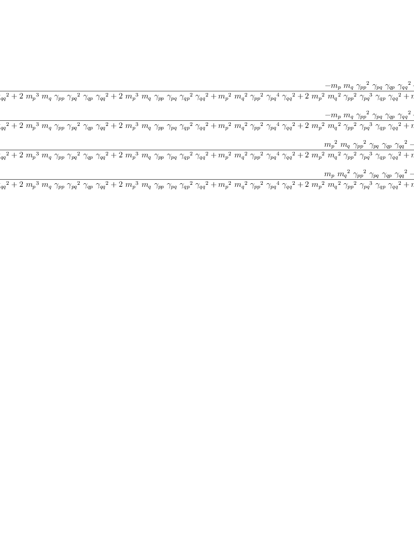 
\label{eq70}\begin{array}{@{}l}
\displaystyle
{{\frac{-{{m_{p}}\ {m_{q}}\ {{��_{pp}}^{2}}\ {��_{pq}}\ {��_{qp}}\ {{��_{qq}}^{2}}}+{{m_{p}}\ {m_{q}}\ {��_{pp}}\ {{��_{qp}}^{2}}\ {��_{qq}}}}{{{{m_{p}}^{4}}\ {{��_{qp}}^{2}}\ {{��_{qq}}^{2}}}+{2 \ {{m_{p}}^{3}}\ {m_{q}}\ {��_{pp}}\ {{��_{pq}}^{2}}\ {��_{qp}}\ {{��_{qq}}^{2}}}+{2 \ {{m_{p}}^{3}}\ {m_{q}}\ {��_{pp}}\ {��_{pq}}\ {{��_{qp}}^{2}}\ {{��_{qq}}^{2}}}+{{{m_{p}}^{2}}\ {{m_{q}}^{2}}\ {{��_{pp}}^{2}}\ {{��_{pq}}^{4}}\ {{��_{qq}}^{2}}}+{2 \ {{m_{p}}^{2}}\ {{m_{q}}^{2}}\ {{��_{pp}}^{2}}\ {{��_{pq}}^{3}}\ {��_{qp}}\ {{��_{qq}}^{2}}}+{{{m_{p}}^{2}}\ {{m_{q}}^{2}}\ {{��_{pp}}^{2}}\ {{��_{pq}}^{2}}\ {{��_{qp}}^{2}}\ {{��_{qq}}^{2}}}+{2 \ {{m_{p}}^{2}}\ {{m_{q}}^{2}}\ {��_{pp}}\ {{��_{qp}}^{2}}\ {��_{qq}}}+{2 \ {m_{p}}\ {{m_{q}}^{3}}\ {{��_{pp}}^{2}}\ {{��_{pq}}^{2}}\ {��_{qp}}\ {��_{qq}}}+{2 \ {m_{p}}\ {{m_{q}}^{3}}\ {{��_{pp}}^{2}}\ {��_{pq}}\ {{��_{qp}}^{2}}\ {��_{qq}}}+{{{m_{q}}^{4}}\ {{��_{pp}}^{2}}\ {{��_{qp}}^{2}}}}}\  qp}+ 
\
\
\displaystyle
{{\frac{-{{m_{p}}\ {m_{q}}\ {{��_{pp}}^{2}}\ {��_{pq}}\ {��_{qp}}\ {{��_{qq}}^{2}}}+{{m_{p}}\ {m_{q}}\ {��_{pp}}\ {{��_{qp}}^{2}}\ {��_{qq}}}}{{{{m_{p}}^{4}}\ {{��_{qp}}^{2}}\ {{��_{qq}}^{2}}}+{2 \ {{m_{p}}^{3}}\ {m_{q}}\ {��_{pp}}\ {{��_{pq}}^{2}}\ {��_{qp}}\ {{��_{qq}}^{2}}}+{2 \ {{m_{p}}^{3}}\ {m_{q}}\ {��_{pp}}\ {��_{pq}}\ {{��_{qp}}^{2}}\ {{��_{qq}}^{2}}}+{{{m_{p}}^{2}}\ {{m_{q}}^{2}}\ {{��_{pp}}^{2}}\ {{��_{pq}}^{4}}\ {{��_{qq}}^{2}}}+{2 \ {{m_{p}}^{2}}\ {{m_{q}}^{2}}\ {{��_{pp}}^{2}}\ {{��_{pq}}^{3}}\ {��_{qp}}\ {{��_{qq}}^{2}}}+{{{m_{p}}^{2}}\ {{m_{q}}^{2}}\ {{��_{pp}}^{2}}\ {{��_{pq}}^{2}}\ {{��_{qp}}^{2}}\ {{��_{qq}}^{2}}}+{2 \ {{m_{p}}^{2}}\ {{m_{q}}^{2}}\ {��_{pp}}\ {{��_{qp}}^{2}}\ {��_{qq}}}+{2 \ {m_{p}}\ {{m_{q}}^{3}}\ {{��_{pp}}^{2}}\ {{��_{pq}}^{2}}\ {��_{qp}}\ {��_{qq}}}+{2 \ {m_{p}}\ {{m_{q}}^{3}}\ {{��_{pp}}^{2}}\ {��_{pq}}\ {{��_{qp}}^{2}}\ {��_{qq}}}+{{{m_{q}}^{4}}\ {{��_{pp}}^{2}}\ {{��_{qp}}^{2}}}}}\  pq}+ 
\
\
\displaystyle
{{\frac{{{{m_{p}}^{2}}\ {m_{q}}\ {{��_{pp}}^{2}}\ {��_{pq}}\ {��_{qp}}\ {{��_{qq}}^{2}}}-{{{m_{p}}^{2}}\ {m_{q}}\ {��_{pp}}\ {{��_{qp}}^{2}}\ {��_{qq}}}}{{{{m_{p}}^{4}}\ {{��_{qp}}^{2}}\ {{��_{qq}}^{2}}}+{2 \ {{m_{p}}^{3}}\ {m_{q}}\ {��_{pp}}\ {{��_{pq}}^{2}}\ {��_{qp}}\ {{��_{qq}}^{2}}}+{2 \ {{m_{p}}^{3}}\ {m_{q}}\ {��_{pp}}\ {��_{pq}}\ {{��_{qp}}^{2}}\ {{��_{qq}}^{2}}}+{{{m_{p}}^{2}}\ {{m_{q}}^{2}}\ {{��_{pp}}^{2}}\ {{��_{pq}}^{4}}\ {{��_{qq}}^{2}}}+{2 \ {{m_{p}}^{2}}\ {{m_{q}}^{2}}\ {{��_{pp}}^{2}}\ {{��_{pq}}^{3}}\ {��_{qp}}\ {{��_{qq}}^{2}}}+{{{m_{p}}^{2}}\ {{m_{q}}^{2}}\ {{��_{pp}}^{2}}\ {{��_{pq}}^{2}}\ {{��_{qp}}^{2}}\ {{��_{qq}}^{2}}}+{2 \ {{m_{p}}^{2}}\ {{m_{q}}^{2}}\ {��_{pp}}\ {{��_{qp}}^{2}}\ {��_{qq}}}+{2 \ {m_{p}}\ {{m_{q}}^{3}}\ {{��_{pp}}^{2}}\ {{��_{pq}}^{2}}\ {��_{qp}}\ {��_{qq}}}+{2 \ {m_{p}}\ {{m_{q}}^{3}}\ {{��_{pp}}^{2}}\ {��_{pq}}\ {{��_{qp}}^{2}}\ {��_{qq}}}+{{{m_{q}}^{4}}\ {{��_{pp}}^{2}}\ {{��_{qp}}^{2}}}}}\  q}+ 
\
\
\displaystyle
{{\frac{{{m_{p}}\ {{m_{q}}^{2}}\ {{��_{pp}}^{2}}\ {��_{pq}}\ {��_{qp}}\ {{��_{qq}}^{2}}}-{{m_{p}}\ {{m_{q}}^{2}}\ {��_{pp}}\ {{��_{qp}}^{2}}\ {��_{qq}}}}{{{{m_{p}}^{4}}\ {{��_{qp}}^{2}}\ {{��_{qq}}^{2}}}+{2 \ {{m_{p}}^{3}}\ {m_{q}}\ {��_{pp}}\ {{��_{pq}}^{2}}\ {��_{qp}}\ {{��_{qq}}^{2}}}+{2 \ {{m_{p}}^{3}}\ {m_{q}}\ {��_{pp}}\ {��_{pq}}\ {{��_{qp}}^{2}}\ {{��_{qq}}^{2}}}+{{{m_{p}}^{2}}\ {{m_{q}}^{2}}\ {{��_{pp}}^{2}}\ {{��_{pq}}^{4}}\ {{��_{qq}}^{2}}}+{2 \ {{m_{p}}^{2}}\ {{m_{q}}^{2}}\ {{��_{pp}}^{2}}\ {{��_{pq}}^{3}}\ {��_{qp}}\ {{��_{qq}}^{2}}}+{{{m_{p}}^{2}}\ {{m_{q}}^{2}}\ {{��_{pp}}^{2}}\ {{��_{pq}}^{2}}\ {{��_{qp}}^{2}}\ {{��_{qq}}^{2}}}+{2 \ {{m_{p}}^{2}}\ {{m_{q}}^{2}}\ {��_{pp}}\ {{��_{qp}}^{2}}\ {��_{qq}}}+{2 \ {m_{p}}\ {{m_{q}}^{3}}\ {{��_{pp}}^{2}}\ {{��_{pq}}^{2}}\ {��_{qp}}\ {��_{qq}}}+{2 \ {m_{p}}\ {{m_{q}}^{3}}\ {{��_{pp}}^{2}}\ {��_{pq}}\ {{��_{qp}}^{2}}\ {��_{qq}}}+{{{m_{q}}^{4}}\ {{��_{pp}}^{2}}\ {{��_{qp}}^{2}}}}}\  p}
