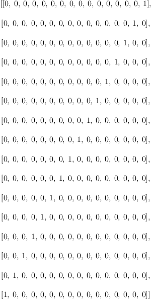 
\label{eq18}\begin{array}{@{}l}
\displaystyle
\left[{\left[ 0, \: 0, \: 0, \: 0, \: 0, \: 0, \: 0, \: 0, \: 0, \: 0, \: 0, \: 0, \: 0, \: 0, \: 0, \: 1 \right]}, \: \right.
\
\
\displaystyle
\left.{\left[ 0, \: 0, \: 0, \: 0, \: 0, \: 0, \: 0, \: 0, \: 0, \: 0, \: 0, \: 0, \: 0, \: 0, \: 1, \: 0 \right]}, \: \right.
\
\
\displaystyle
\left.{\left[ 0, \: 0, \: 0, \: 0, \: 0, \: 0, \: 0, \: 0, \: 0, \: 0, \: 0, \: 0, \: 0, \: 1, \: 0, \: 0 \right]}, \: \right.
\
\
\displaystyle
\left.{\left[ 0, \: 0, \: 0, \: 0, \: 0, \: 0, \: 0, \: 0, \: 0, \: 0, \: 0, \: 0, \: 1, \: 0, \: 0, \: 0 \right]}, \: \right.
\
\
\displaystyle
\left.{\left[ 0, \: 0, \: 0, \: 0, \: 0, \: 0, \: 0, \: 0, \: 0, \: 0, \: 0, \: 1, \: 0, \: 0, \: 0, \: 0 \right]}, \: \right.
\
\
\displaystyle
\left.{\left[ 0, \: 0, \: 0, \: 0, \: 0, \: 0, \: 0, \: 0, \: 0, \: 0, \: 1, \: 0, \: 0, \: 0, \: 0, \: 0 \right]}, \: \right.
\
\
\displaystyle
\left.{\left[ 0, \: 0, \: 0, \: 0, \: 0, \: 0, \: 0, \: 0, \: 0, \: 1, \: 0, \: 0, \: 0, \: 0, \: 0, \: 0 \right]}, \: \right.
\
\
\displaystyle
\left.{\left[ 0, \: 0, \: 0, \: 0, \: 0, \: 0, \: 0, \: 0, \: 1, \: 0, \: 0, \: 0, \: 0, \: 0, \: 0, \: 0 \right]}, \: \right.
\
\
\displaystyle
\left.{\left[ 0, \: 0, \: 0, \: 0, \: 0, \: 0, \: 0, \: 1, \: 0, \: 0, \: 0, \: 0, \: 0, \: 0, \: 0, \: 0 \right]}, \: \right.
\
\
\displaystyle
\left.{\left[ 0, \: 0, \: 0, \: 0, \: 0, \: 0, \: 1, \: 0, \: 0, \: 0, \: 0, \: 0, \: 0, \: 0, \: 0, \: 0 \right]}, \: \right.
\
\
\displaystyle
\left.{\left[ 0, \: 0, \: 0, \: 0, \: 0, \: 1, \: 0, \: 0, \: 0, \: 0, \: 0, \: 0, \: 0, \: 0, \: 0, \: 0 \right]}, \: \right.
\
\
\displaystyle
\left.{\left[ 0, \: 0, \: 0, \: 0, \: 1, \: 0, \: 0, \: 0, \: 0, \: 0, \: 0, \: 0, \: 0, \: 0, \: 0, \: 0 \right]}, \: \right.
\
\
\displaystyle
\left.{\left[ 0, \: 0, \: 0, \: 1, \: 0, \: 0, \: 0, \: 0, \: 0, \: 0, \: 0, \: 0, \: 0, \: 0, \: 0, \: 0 \right]}, \: \right.
\
\
\displaystyle
\left.{\left[ 0, \: 0, \: 1, \: 0, \: 0, \: 0, \: 0, \: 0, \: 0, \: 0, \: 0, \: 0, \: 0, \: 0, \: 0, \: 0 \right]}, \: \right.
\
\
\displaystyle
\left.{\left[ 0, \: 1, \: 0, \: 0, \: 0, \: 0, \: 0, \: 0, \: 0, \: 0, \: 0, \: 0, \: 0, \: 0, \: 0, \: 0 \right]}, \: \right.
\
\
\displaystyle
\left.{\left[ 1, \: 0, \: 0, \: 0, \: 0, \: 0, \: 0, \: 0, \: 0, \: 0, \: 0, \: 0, \: 0, \: 0, \: 0, \: 0 \right]}\right] 
