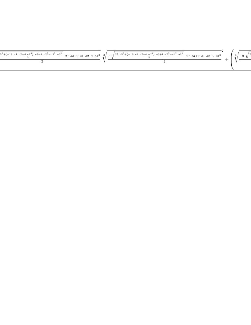 
\label{eq11}\frac{{{\root{3}\of{\frac{-{9 \ {\sqrt{\frac{{{27}\ {{a 3}^{2}}}+{{\left(-{{18}\  a 1 \  a 2}+{4 \ {{a 1}^{3}}}\right)}\  a 3}+{4 \ {{a 2}^{3}}}-{{{a 1}^{2}}\ {{a 2}^{2}}}}{3}}}}-{{27}\  a 3}+{9 \  a 1 \  a 2}-{2 \ {{a 1}^{3}}}}{2}}}\ {{\root{3}\of{\frac{{9 \ {\sqrt{\frac{{{27}\ {{a 3}^{2}}}+{{\left(-{{18}\  a 1 \  a 2}+{4 \ {{a 1}^{3}}}\right)}\  a 3}+{4 \ {{a 2}^{3}}}-{{{a 1}^{2}}\ {{a 2}^{2}}}}{3}}}}-{{27}\  a 3}+{9 \  a 1 \  a 2}-{2 \ {{a 1}^{3}}}}{2}}}^{2}}}+{{\left({{\root{3}\of{\frac{-{9 \ {\sqrt{\frac{{{2
7}\ {{a 3}^{2}}}+{{\left(-{{18}\  a 1 \  a 2}+{4 \ {{a 1}^{3}}}\right)}\  a 3}+{4 \ {{a 2}^{3}}}-{{{a 1}^{2}}\ {{a 2}^{2}}}}{3}}}}-{{27}\  a 3}+{9 \  a 1 \  a 2}-{2 \ {{a 1}^{3}}}}{2}}}^{2}}+{3 \  a 2}-{{a 1}^{2}}\right)}\ {\root{3}\of{\frac{{9 \ {\sqrt{\frac{{{2
7}\ {{a 3}^{2}}}+{{\left(-{{18}\  a 1 \  a 2}+{4 \ {{a 1}^{3}}}\right)}\  a 3}+{4 \ {{a 2}^{3}}}-{{{a 1}^{2}}\ {{a 2}^{2}}}}{3}}}}-{{27}\  a 3}+{9 \  a 1 \  a 2}-{2 \ {{a 1}^{3}}}}{2}}}}+{{\left({3 \  a 2}-{{a 1}^{2}}\right)}\ {\root{3}\of{\frac{-{9 \ {\sqrt{\frac{{{2
7}\ {{a 3}^{2}}}+{{\left(-{{18}\  a 1 \  a 2}+{4 \ {{a 1}^{3}}}\right)}\  a 3}+{4 \ {{a 2}^{3}}}-{{{a 1}^{2}}\ {{a 2}^{2}}}}{3}}}}-{{27}\  a 3}+{9 \  a 1 \  a 2}-{2 \ {{a 1}^{3}}}}{2}}}}}{9}