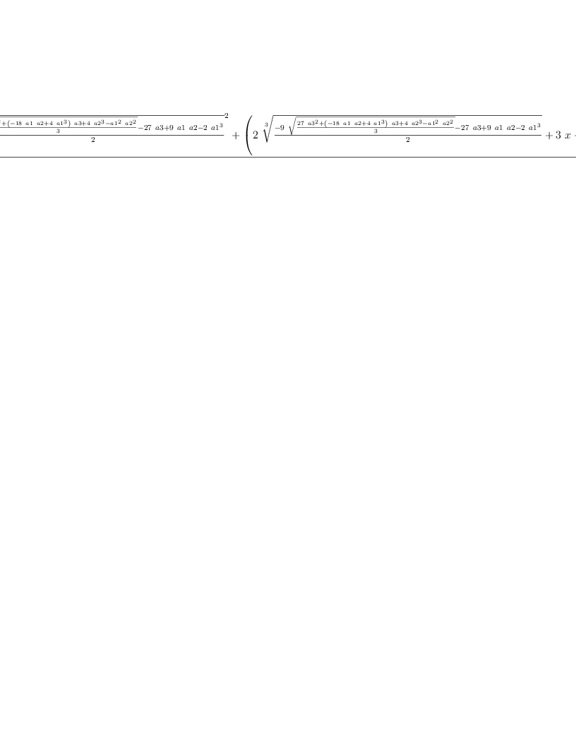 
\label{eq10}\frac{{{\root{3}\of{\frac{{9 \ {\sqrt{\frac{{{27}\ {{a 3}^{2}}}+{{\left(-{{18}\  a 1 \  a 2}+{4 \ {{a 1}^{3}}}\right)}\  a 3}+{4 \ {{a 2}^{3}}}-{{{a 1}^{2}}\ {{a 2}^{2}}}}{3}}}}-{{27}\  a 3}+{9 \  a 1 \  a 2}-{2 \ {{a 1}^{3}}}}{2}}}^{2}}+{{\left({2 \ {\root{3}\of{\frac{-{9 \ {\sqrt{\frac{{{27}\ {{a 3}^{2}}}+{{\left(-{{18}\  a 1 \  a 2}+{4 \ {{a 1}^{3}}}\right)}\  a 3}+{4 \ {{a 2}^{3}}}-{{{a 1}^{2}}\ {{a 2}^{2}}}}{3}}}}-{{27}\  a 3}+{9 \  a 1 \  a 2}-{2 \ {{a 1}^{3}}}}{2}}}}+{3 \  x}+ a 1 \right)}\ {\root{3}\of{\frac{{9 \ {\sqrt{\frac{{{27}\ {{a 3}^{2}}}+{{\left(-{{18}\  a 1 \  a 2}+{4 \ {{a 1}^{3}}}\right)}\  a 3}+{4 \ {{a 2}^{3}}}-{{{a 1}^{2}}\ {{a 2}^{2}}}}{3}}}}-{{27}\  a 3}+{9 \  a 1 \  a 2}-{2 \ {{a 1}^{3}}}}{2}}}}+{{\root{3}\of{\frac{-{9 \ {\sqrt{\frac{{{27}\ {{a 3}^{2}}}+{{\left(-{{18}\  a 1 \  a 2}+{4 \ {{a 1}^{3}}}\right)}\  a 3}+{4 \ {{a 2}^{3}}}-{{{a 1}^{2}}\ {{a 2}^{2}}}}{3}}}}-{{27}\  a 3}+{9 \  a 1 \  a 2}-{2 \ {{a 1}^{3}}}}{2}}}^{2}}+{{\left({3 \  x}+ a 1 \right)}\ {\root{3}\of{\frac{-{9 \ {\sqrt{\frac{{{2
7}\ {{a 3}^{2}}}+{{\left(-{{18}\  a 1 \  a 2}+{4 \ {{a 1}^{3}}}\right)}\  a 3}+{4 \ {{a 2}^{3}}}-{{{a 1}^{2}}\ {{a 2}^{2}}}}{3}}}}-{{27}\  a 3}+{9 \  a 1 \  a 2}-{2 \ {{a 1}^{3}}}}{2}}}}+{9 \ {{x}^{2}}}+{6 \  a 1 \  x}+{9 \  a 2}-{2 \ {{a 1}^{2}}}}{9}