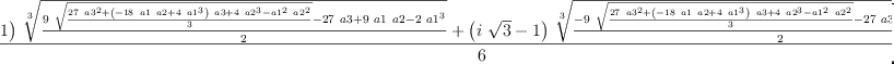 
\label{eq8}\frac{{{\left(-{i \ {\sqrt{3}}}- 1 \right)}\ {\root{3}\of{\frac{{9 \ {\sqrt{\frac{{{27}\ {{a 3}^{2}}}+{{\left(-{{18}\  a 1 \  a 2}+{4 \ {{a 1}^{3}}}\right)}\  a 3}+{4 \ {{a 2}^{3}}}-{{{a 1}^{2}}\ {{a 2}^{2}}}}{3}}}}-{{27}\  a 3}+{9 \  a 1 \  a 2}-{2 \ {{a 1}^{3}}}}{2}}}}+{{\left({i \ {\sqrt{3}}}- 1 \right)}\ {\root{3}\of{\frac{-{9 \ {\sqrt{\frac{{{27}\ {{a 3}^{2}}}+{{\left(-{{18}\  a 1 \  a 2}+{4 \ {{a 1}^{3}}}\right)}\  a 3}+{4 \ {{a 2}^{3}}}-{{{a 1}^{2}}\ {{a 2}^{2}}}}{3}}}}-{{27}\  a 3}+{9 \  a 1 \  a 2}-{2 \ {{a 1}^{3}}}}{2}}}}-{2 \  a 1}}{6}