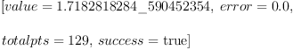 
\label{eq1}\begin{array}{@{}l}
\displaystyle
\left[{value ={1.7182818284 \_ 590452354}}, \:{error ={0.0}}, \: \right.
\
\
\displaystyle
\left.{totalpts ={129}}, \:{success =  \mbox{\rm true} }\right] 