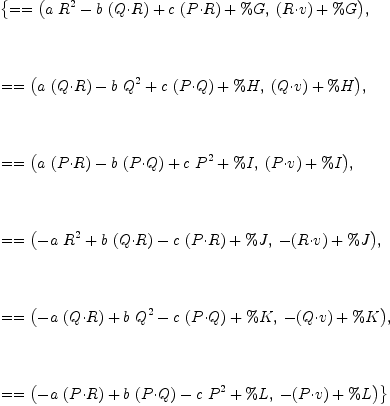 
\label{eq15}\begin{array}{@{}l}
\displaystyle
\left\{{= = \left({{{a \ {{R}^{2}}}-{b \ {\left(Q{\cdot}R \right)}}+{c \ {\left(P{\cdot}R \right)}}+ \%G}, \:{{\left(R{\cdot}v \right)}+ \%G}}\right)}, \right.
\
\
\displaystyle
\left.\: \right.
\
\
\displaystyle
\left.{= = \left({{{a \ {\left(Q{\cdot}R \right)}}-{b \ {{Q}^{2}}}+{c \ {\left(P{\cdot}Q \right)}}+ \%H}, \:{{\left(Q{\cdot}v \right)}+ \%H}}\right)}, \right.
\
\
\displaystyle
\left.\: \right.
\
\
\displaystyle
\left.{= = \left({{{a \ {\left(P{\cdot}R \right)}}-{b \ {\left(P{\cdot}Q \right)}}+{c \ {{P}^{2}}}+ \%I}, \:{{\left(P{\cdot}v \right)}+ \%I}}\right)}, \right.
\
\
\displaystyle
\left.\: \right.
\
\
\displaystyle
\left.{= = \left({{-{a \ {{R}^{2}}}+{b \ {\left(Q{\cdot}R \right)}}-{c \ {\left(P{\cdot}R \right)}}+ \%J}, \:{-{\left(R{\cdot}v \right)}+ \%J}}\right)}, \right.
\
\
\displaystyle
\left.\: \right.
\
\
\displaystyle
\left.{= = \left({{-{a \ {\left(Q{\cdot}R \right)}}+{b \ {{Q}^{2}}}-{c \ {\left(P{\cdot}Q \right)}}+ \%K}, \:{-{\left(Q{\cdot}v \right)}+ \%K}}\right)}, \right.
\
\
\displaystyle
\left.\: \right.
\
\
\displaystyle
\left.{= = \left({{-{a \ {\left(P{\cdot}R \right)}}+{b \ {\left(P{\cdot}Q \right)}}-{c \ {{P}^{2}}}+ \%L}, \:{-{\left(P{\cdot}v \right)}+ \%L}}\right)}\right\} 
