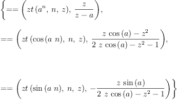 
\label{eq2}\begin{array}{@{}l}
\displaystyle
\left\{{= = \left({{zt \left({{{a}^{n}}, \: n , \: z}\right)}, \:{\frac{z}{z - a}}}\right)}, \: \right.
\
\
\displaystyle
\left.{= = \left({{zt \left({{\cos \left({a \  n}\right)}, \: n , \: z}\right)}, \:{\frac{{z \ {\cos \left({a}\right)}}-{{z}^{2}}}{{2 \  z \ {\cos \left({a}\right)}}-{{z}^{2}}- 1}}}\right)}, \right.
\
\
\displaystyle
\left.\: \right.
\
\
\displaystyle
\left.{= = \left({{zt \left({{\sin \left({a \  n}\right)}, \: n , \: z}\right)}, \: -{\frac{z \ {\sin \left({a}\right)}}{{2 \  z \ {\cos \left({a}\right)}}-{{z}^{2}}- 1}}}\right)}\right\} 