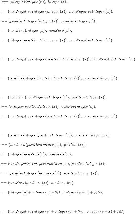 
\label{eq2}\begin{array}{@{}l}
\displaystyle
\left\{{= = \left({{integer \left({integer \left({x}\right)}\right)}, \:{integer \left({x}\right)}}\right)}, \: \right.
\
\
\displaystyle
\left.{= = \left({{nonNegativeInteger \left({integer \left({x}\right)}\right)}, \:{nonNegativeInteger \left({x}\right)}}\right)}, \right.
\
\
\displaystyle
\left.\:{= = \left({{positiveInteger \left({integer \left({x}\right)}\right)}, \:{positiveInteger \left({x}\right)}}\right)}, \: \right.
\
\
\displaystyle
\left.{= = \left({{nonZero \left({integer \left({x}\right)}\right)}, \:{nonZero \left({x}\right)}}\right)}, \: \right.
\
\
\displaystyle
\left.{= = \left({{integer \left({nonNegativeInteger \left({x}\right)}\right)}, \:{nonNegativeInteger \left({x}\right)}}\right)}, \right.
\
\
\displaystyle
\left.\: \right.
\
\
\displaystyle
\left.{= = \left({{nonNegativeInteger \left({nonNegativeInteger \left({x}\right)}\right)}, \:{nonNegativeInteger \left({x}\right)}}\right)}, \right.
\
\
\displaystyle
\left.\: \right.
\
\
\displaystyle
\left.{= = \left({{positiveInteger \left({nonNegativeInteger \left({x}\right)}\right)}, \:{positiveInteger \left({x}\right)}}\right)}, \right.
\
\
\displaystyle
\left.\: \right.
\
\
\displaystyle
\left.{= = \left({{nonZero \left({nonNegativeInteger \left({x}\right)}\right)}, \:{positiveInteger \left({x}\right)}}\right)}, \right.
\
\
\displaystyle
\left.\:{= = \left({{integer \left({positiveInteger \left({x}\right)}\right)}, \:{positiveInteger \left({x}\right)}}\right)}, \: \right.
\
\
\displaystyle
\left.{= = \left({{nonNegativeInteger \left({positiveInteger \left({x}\right)}\right)}, \:{positiveInteger \left({x}\right)}}\right)}, \right.
\
\
\displaystyle
\left.\: \right.
\
\
\displaystyle
\left.{= = \left({{positiveInteger \left({positiveInteger \left({x}\right)}\right)}, \:{positiveInteger \left({x}\right)}}\right)}, \right.
\
\
\displaystyle
\left.\:{= = \left({{nonZero \left({positiveInteger \left({x}\right)}\right)}, \:{positive \left({x}\right)}}\right)}, \: \right.
\
\
\displaystyle
\left.{= = \left({{integer \left({nonZero \left({x}\right)}\right)}, \:{nonZero \left({x}\right)}}\right)}, \: \right.
\
\
\displaystyle
\left.{= = \left({{nonNegativeInteger \left({nonZero \left({x}\right)}\right)}, \:{positiveInteger \left({x}\right)}}\right)}, \right.
\
\
\displaystyle
\left.\:{= = \left({{positiveInteger \left({nonZero \left({x}\right)}\right)}, \:{positiveInteger \left({x}\right)}}\right)}, \: \right.
\
\
\displaystyle
\left.{= = \left({{nonZero \left({nonZero \left({x}\right)}\right)}, \:{nonZero \left({x}\right)}}\right)}, \: \right.
\
\
\displaystyle
\left.{= = \left({{{integer \left({y}\right)}+{integer \left({x}\right)}+ \%B}, \:{{integer \left({y + x}\right)}+ \%B}}\right)}, \right.
\
\
\displaystyle
\left.\: \right.
\
\
\displaystyle
\left.{= = \left({{{nonNegativeInteger \left({y}\right)}+{integer \left({x}\right)}+ \%C}, \:{{integer \left({y + x}\right)}+ \%C}}\right)}, \right.
\
\
\displaystyle
\left.\: \right.
\
\
\displaystyle
\left.{= = \left({{{positiveInteger \left({y}\right)}+{integer \left({x}\right)}+ \%D}, \:{{integer \left({y + x}\right)}+ \%D}}\right)}, \right.
\
\
\displaystyle
\left.\: \right.
\
\
\displaystyle
\left.{= = \left({{{nonZero \left({y}\right)}+{integer \left({x}\right)}+ \%E}, \:{{integer \left({y + x}\right)}+ \%E}}\right)}, \right.
\
\
\displaystyle
\left.\: \right.
\
\
\displaystyle
\left.{= = \left({{{nonNegativeInteger \left({y}\right)}+{nonNegativeInteger \left({x}\right)}+ \%F}, \:{{nonNegativeInteger \left({y + x}\right)}+ \%F}}\right)}, \right.
\
\
\displaystyle
\left.\: \right.
\
\
\displaystyle
\left.{= = \left({{{positiveInteger \left({y}\right)}+{nonNegativeInteger \left({x}\right)}+ \%G}, \:{{positiveInteger \left({y + x}\right)}+ \%G}}\right)}, \right.
\
\
\displaystyle
\left.\: \right.
\
\
\displaystyle
\left.{= = \left({{{nonZero \left({y}\right)}+{nonNegativeInteger \left({x}\right)}+ \%H}, \:{{integer \left({y + x}\right)}+ \%H}}\right)}, \right.
\
\
\displaystyle
\left.\: \right.
\
\
\displaystyle
\left.{= = \left({{{positiveInteger \left({y}\right)}+{positiveInteger \left({x}\right)}+ \%I}, \:{{positiveInteger \left({y + x}\right)}+ \%I}}\right)}, \right.
\
\
\displaystyle
\left.\: \right.
\
\
\displaystyle
\left.{= = \left({{{positiveInteger \left({x}\right)}+{nonNegativeInteger \left({y}\right)}+ \%J}, \:{{positiveInteger \left({y + x}\right)}+ \%J}}\right)}, \right.
\
\
\displaystyle
\left.\: \right.
\
\
\displaystyle
\left.{= = \left({{{positiveInteger \left({x}\right)}+{nonZero \left({y}\right)}+ \%K}, \:{{integer \left({y + x}\right)}+ \%K}}\right)}, \right.
\
\
\displaystyle
\left.\: \right.
\
\
\displaystyle
\left.{= = \left({{{nonZero \left({y}\right)}+{nonZero \left({x}\right)}+ \%L}, \:{{integer \left({y + x}\right)}+ \%L}}\right)}, \right.
\
\
\displaystyle
\left.\:{= = \left({{\%M \ {integer \left({x}\right)}\ {integer \left({y}\right)}}, \:{\%M \ {integer \left({x \  y}\right)}}}\right)}, \: \right.
\
\
\displaystyle
\left.{= = \left({{\%N \ {integer \left({x}\right)}\ {nonNegativeInteger \left({y}\right)}}, \:{\%N \ {integer \left({x \  y}\right)}}}\right)}, \right.
\
\
\displaystyle
\left.\:{= = \left({{\%O \ {integer \left({x}\right)}\ {positiveInteger \left({y}\right)}}, \:{\%O \ {integer \left({x \  y}\right)}}}\right)}, \right.
\
\
\displaystyle
\left.\:{= = \left({{\%P \ {integer \left({x}\right)}\ {nonZero \left({y}\right)}}, \:{\%P \ {integer \left({x \  y}\right)}}}\right)}, \: \right.
\
\
\displaystyle
\left.{= = \left({{\%Q \ {nonNegativeInteger \left({x}\right)}\ {nonNegativeInteger \left({y}\right)}}, \:{\%Q \ {nonNegativeInteger \left({x \  y}\right)}}}\right)}, \right.
\
\
\displaystyle
\left.\: \right.
\
\
\displaystyle
\left.{= = \left({{\%R \ {nonNegativeInteger \left({x}\right)}\ {positiveInteger \left({y}\right)}}, \:{\%R \ {nonNegativeInteger \left({x \  y}\right)}}}\right)}, \right.
\
\
\displaystyle
\left.\: \right.
\
\
\displaystyle
\left.{= = \left({{\%S \ {nonNegativeInteger \left({x}\right)}\ {nonZero \left({y}\right)}}, \:{\%S \ {integer \left({x \  y}\right)}}}\right)}, \right.
\
\
\displaystyle
\left.\: \right.
\
\
\displaystyle
\left.{= = \left({{\%T \ {positiveInteger \left({x}\right)}\ {positiveInteger \left({y}\right)}}, \:{\%T \ {positiveInteger \left({x \  y}\right)}}}\right)}, \right.
\
\
\displaystyle
\left.\: \right.
\
\
\displaystyle
\left.{= = \left({{\%U \ {nonNegativeInteger \left({y}\right)}\ {positiveInteger \left({x}\right)}}, \:{\%U \ {nonNegativeInteger \left({x \  y}\right)}}}\right)}, \right.
\
\
\displaystyle
\left.\: \right.
\
\
\displaystyle
\left.{= = \left({{\%V \ {nonZero \left({y}\right)}\ {positiveInteger \left({x}\right)}}, \:{\%V \ {nonZero \left({x \  y}\right)}}}\right)}, \right.
\
\
\displaystyle
\left.\:{= = \left({{\%W \ {nonZero \left({x}\right)}\ {nonZero \left({y}\right)}}, \:{\%W \ {nonZero \left({x \  y}\right)}}}\right)}\right\} 